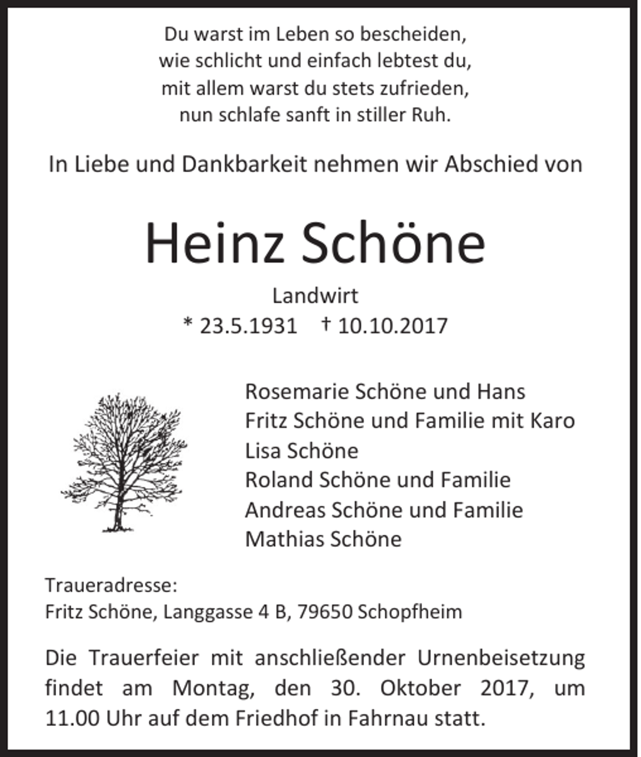 <p>DDu<br />u warst<br />w arst i im<br />m LLeben<br />e b e n sso<br />o bbescheiden,<br />es c h ei d e n ,<br />wi e sschlicht<br />wie<br />c hli c ht uund<br />n d eieinfach<br />nf a c h l lebtest<br />e bt est ddu,<br />u,<br />mitallallem<br />mit<br />e m wwarst<br />arst ddu<br />u ststets<br />ets z zufrieden,<br />ufri e d e n,<br />nnun<br />u n sschlafe<br />c hl af e ssanft<br />a nft iin<br />n still<br />stiller<br />er RRuh.<br />u h.</p><p>IInn Liebe<br />Li e b e und<br />u n d Dankbarkeit<br />D a n k b ar k eit nehmen<br />n e h m e n wir<br />wir AAbschied<br />bs c hi e d vvon<br />on</p><p>HHeinz<br />ei nz SSchöne<br />chöne<br />LLandwirt<br />a n d wirt<br />** 23.5.1931<br />2 3. 5. 1 9 3 1 †† 10.10.2017<br />1 0. 1 0. 2 0 1 7</p><p>R os e m ari e SSchöne<br />Rosemarie<br />c h ö n e uund<br />n d Hans<br />H a ns<br />Fritz SSchöne<br />Fritz<br />c h ö n e und<br />u n d FFamilie<br />a mili e mit<br />mit KKaro<br />ar o<br />Lisaa Schöne<br />Lis<br />Sc h ö n e<br />RRoland<br />ol a n d SSchöne<br />c h ö n e uund<br />n d FFamilie<br />a mili e<br />AAndreas<br />n dr e as SSchöne<br />c h ö n e uund<br />n d FFamilie<br />a mili e<br />MMathias<br />at hi as S Schöne<br />chöne<br />Tr a u er a dr ess e:<br />Traueradresse:<br />Fritz SSchöne,<br />Fritz<br />c h ö n e, LLanggasse<br />a n g g ass e 44 B,<br />B, 779650<br />9 6 5 0 SSchopfheim<br />c h o pf h ei m</p><p>Di e Tr<br />Die<br />Trauerfeier<br />a u erf ei er mit<br />mit aanschließender<br />n s c hli e ß e n d er Urnenbeisetzung<br />Ur n e n b eis etz u n g<br />findet<br />fi<br />n d et am<br />a m MMontag,<br />o nt a g, dden<br />e n 330.<br />0. Oktober<br />O kt o b er 22017,<br />0 1 7, um<br />u m<br />111.00<br />1. Uhr<br />U hr aauf<br />uf dem<br />d e m Fri<br />Friedhof<br />e d h of iin<br />n FFahrnau<br />a hr n a u ststatt.<br />att.</p>