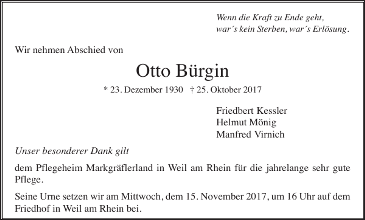 <p>Wenn die Kraft zu Ende geht,<br />war´s kein Sterben, war´s Erlösung.</p><p>Wir nehmen Abschied von</p><p>Otto Bürgin<br />* 23. Dezember 1930 † 25. Oktober 2017</p><p>Friedbert Kessler<br />Helmut Mönig<br />Manfred Virnich<br />Unser besonderer Dank gilt<br />dem Pflegeheim Markgräflerland in Weil am Rhein für die jahrelange sehr gute<br />Pflege.<br />Seine Urne setzen wir am Mittwoch, dem 15. November 2017, um 16 Uhr auf dem<br />Friedhof in Weil am Rhein bei.</p>