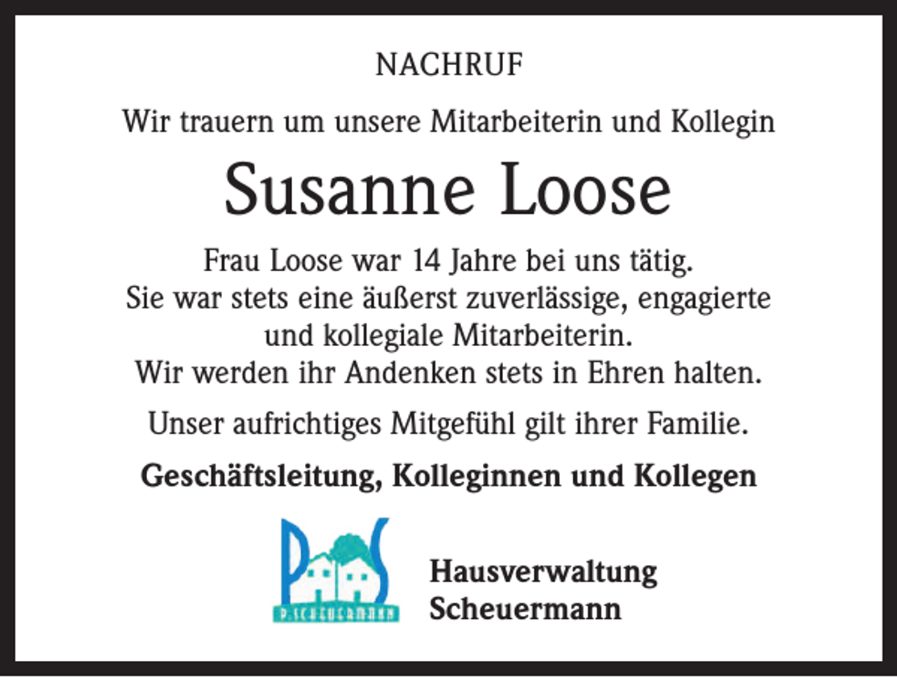 <p>NACHRUF<br />Wir trauern um unsere Mitarbeiterin und Kollegin</p><p>Susanne Loose<br />Frau Loose war 14 Jahre bei uns tätig.<br />Sie war stets eine äußerst zuverlässige, engagierte<br />und kollegiale Mitarbeiterin.<br />Wir werden ihr Andenken stets in Ehren halten.<br />Unser aufrichtiges Mitgefühl gilt ihrer Familie.<br />Geschäftsleitung, Kolleginnen und Kollegen<br />Hausverwaltung<br />Scheuermann</p>