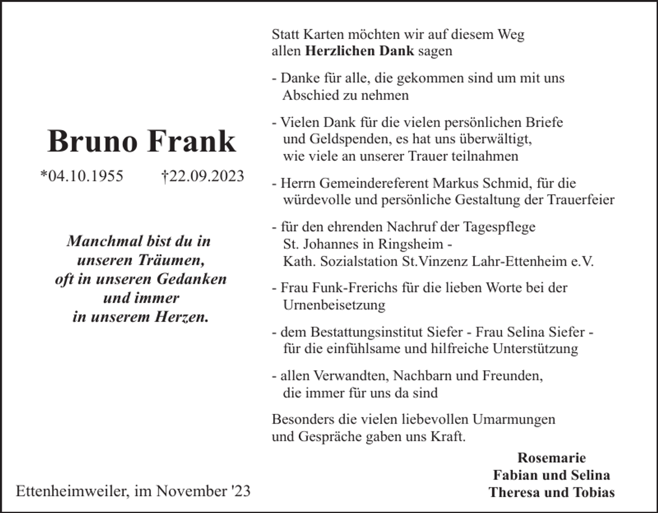 <p>Statt Karten möchten wir auf diesem Weg<br />allen Herzlichen Dank sagen<br />- Danke für alle, die gekommen sind um mit uns<br />Abschied zu nehmen</p><p>Bruno Frank<br />*04.10.1955</p><p>†22.09.2023</p><p>Manchmal bist du in<br />unseren Träumen,<br />oft in unseren Gedanken<br />und immer<br />in unserem Herzen.</p><p>- Vielen Dank für die vielen persönlichen Briefe<br />und Geldspenden, es hat uns überwältigt,<br />wie viele an unserer Trauer teilnahmen<br />- Herrn Gemeindereferent Markus Schmid, für die<br />würdevolle und persönliche Gestaltung der Trauerfeier<br />- für den ehrenden Nachruf der Tagespflege<br />St. Johannes in Ringsheim Kath. Sozialstation St.Vinzenz Lahr-Ettenheim e.V.<br />- Frau Funk-Frerichs für die lieben Worte bei der<br />Urnenbeisetzung<br />- dem Bestattungsinstitut Siefer - Frau Selina Siefer für die einfühlsame und hilfreiche Unterstützung<br />- allen Verwandten, Nachbarn und Freunden,<br />die immer für uns da sind</p><p>Ettenheimweiler, im November '23</p><p>Besonders die vielen liebevollen Umarmungen<br />und Gespräche gaben uns Kraft.<br />Rosemarie<br />Fabian und Selina<br />Theresa und Tobias</p>