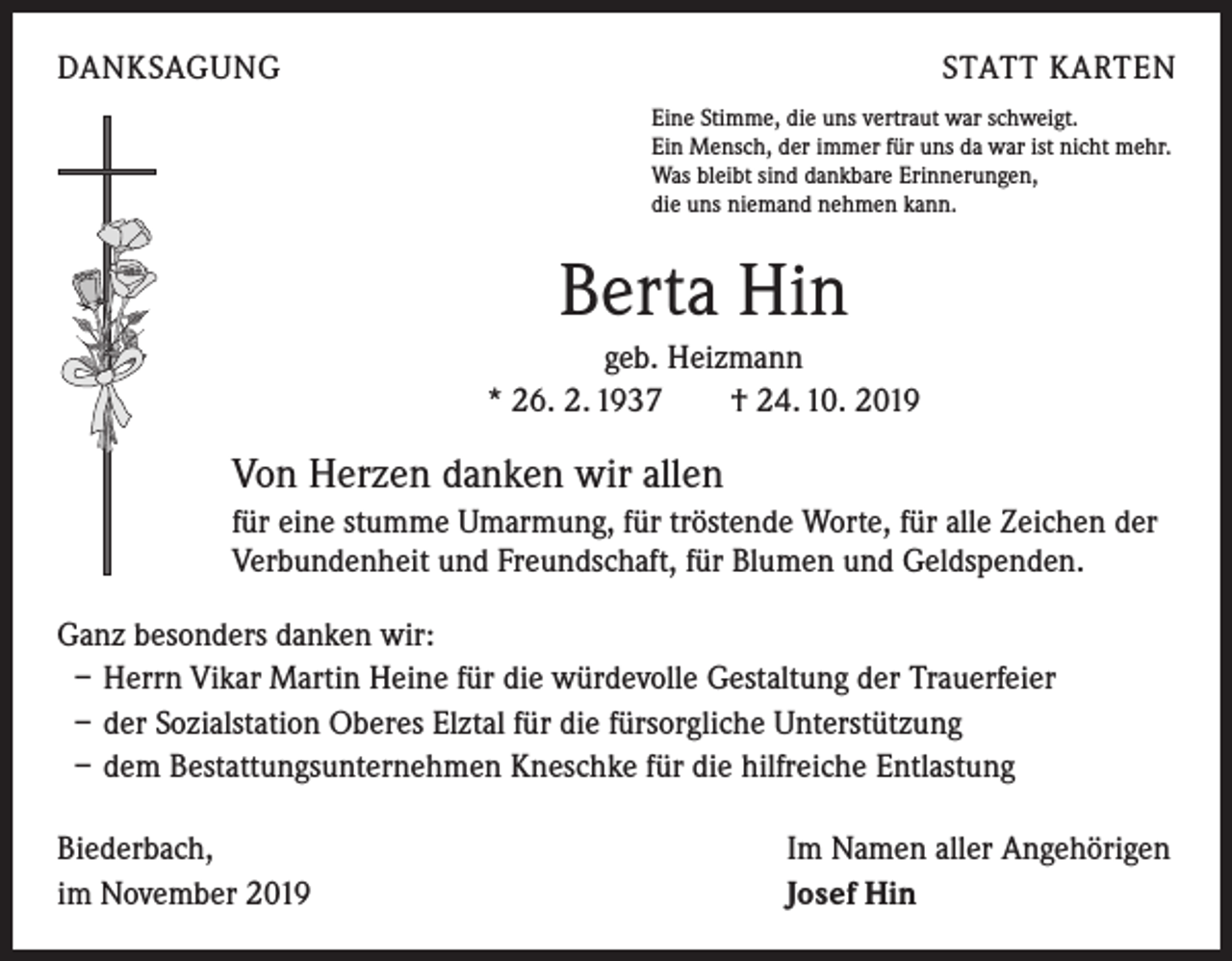 <p>DANKSAGUNG</p><p>STATT KARTEN<br />Eine Stimme, die uns vertraut war schweigt.<br />Ein Mensch, der immer für uns da war ist nicht mehr.<br />Was bleibt sind dankbare Erinnerungen,<br />die uns niemand nehmen kann.</p><p>Berta Hin<br />geb. Heizmann<br />* 26. 2. 1937 † 24. 10. 2019</p><p>Von Herzen danken wir allen<br />für eine stumme Umarmung, für tröstende Worte, für alle Zeichen der<br />Verbundenheit und Freundschaft, für Blumen und Geldspenden.<br />Ganz besonders danken wir:<br />– Herrn Vikar Martin Heine für die würdevolle Gestaltung der Trauerfeier<br />– der Sozialstation Oberes Elztal für die fürsorgliche Unterstützung<br />– dem Bestattungsunternehmen Kneschke für die hilfreiche Entlastung<br />Biederbach, Im Namen aller Angehörigen<br />im November 2019 Josef Hin</p>