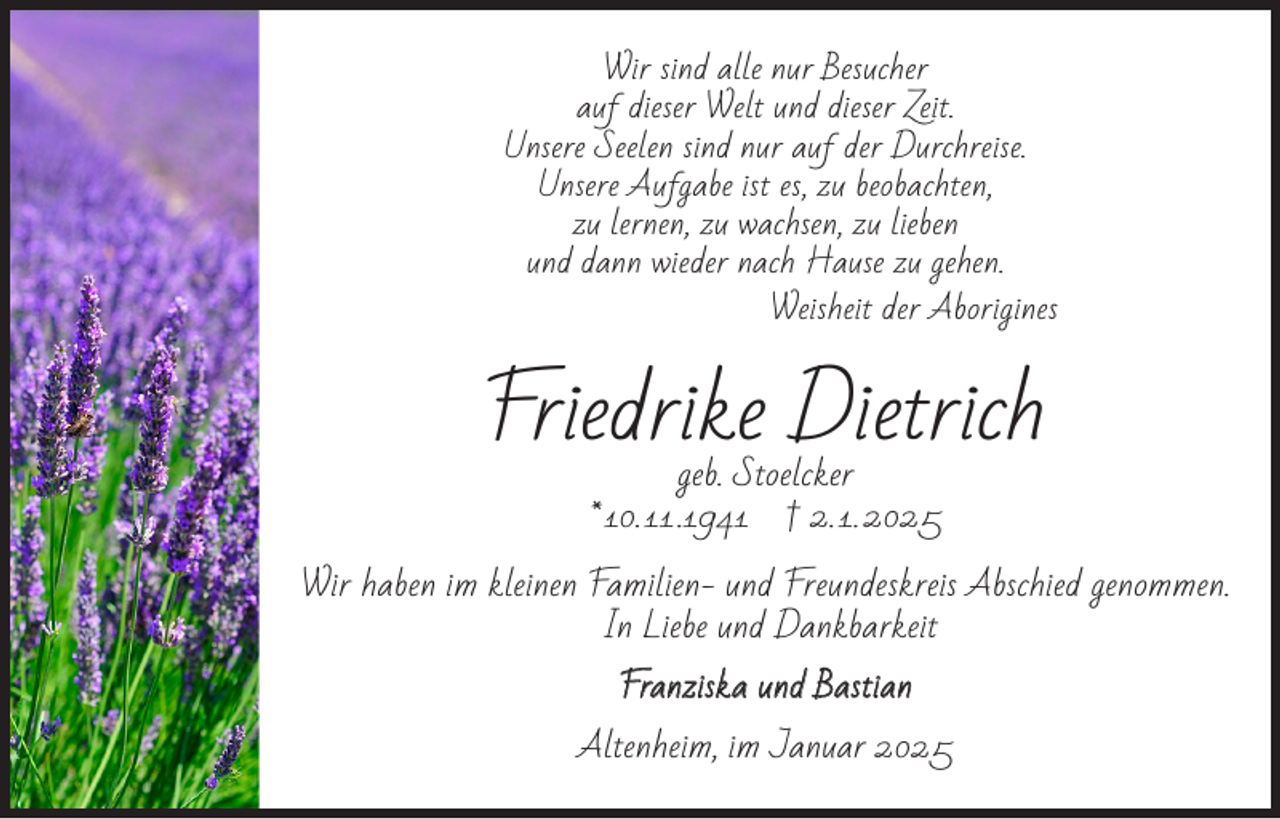 <p>Wir sind alle nur Besucher<br />auf dieser Welt und dieser Zeit.<br />Unsere Seelen sind nur auf der Durchreise.<br />Unsere Aufgabe ist es, zu beobachten,<br />zu lernen, zu wachsen, zu lieben<br />und dann wieder nach Hause zu gehen.</p><p>Weisheit der Aborigines</p><p>Friedrike Dietrich<br />geb. Stoelcker<br />* 10. 11 .1941 † 2. 1. 2025</p><p>Wir haben im kleinen Familien- und Freundeskreis Abschied genommen.<br />In Liebe und Dankbarkeit<br />Franziska und Bastian</p><p>Altenheim, im Januar 2025</p>