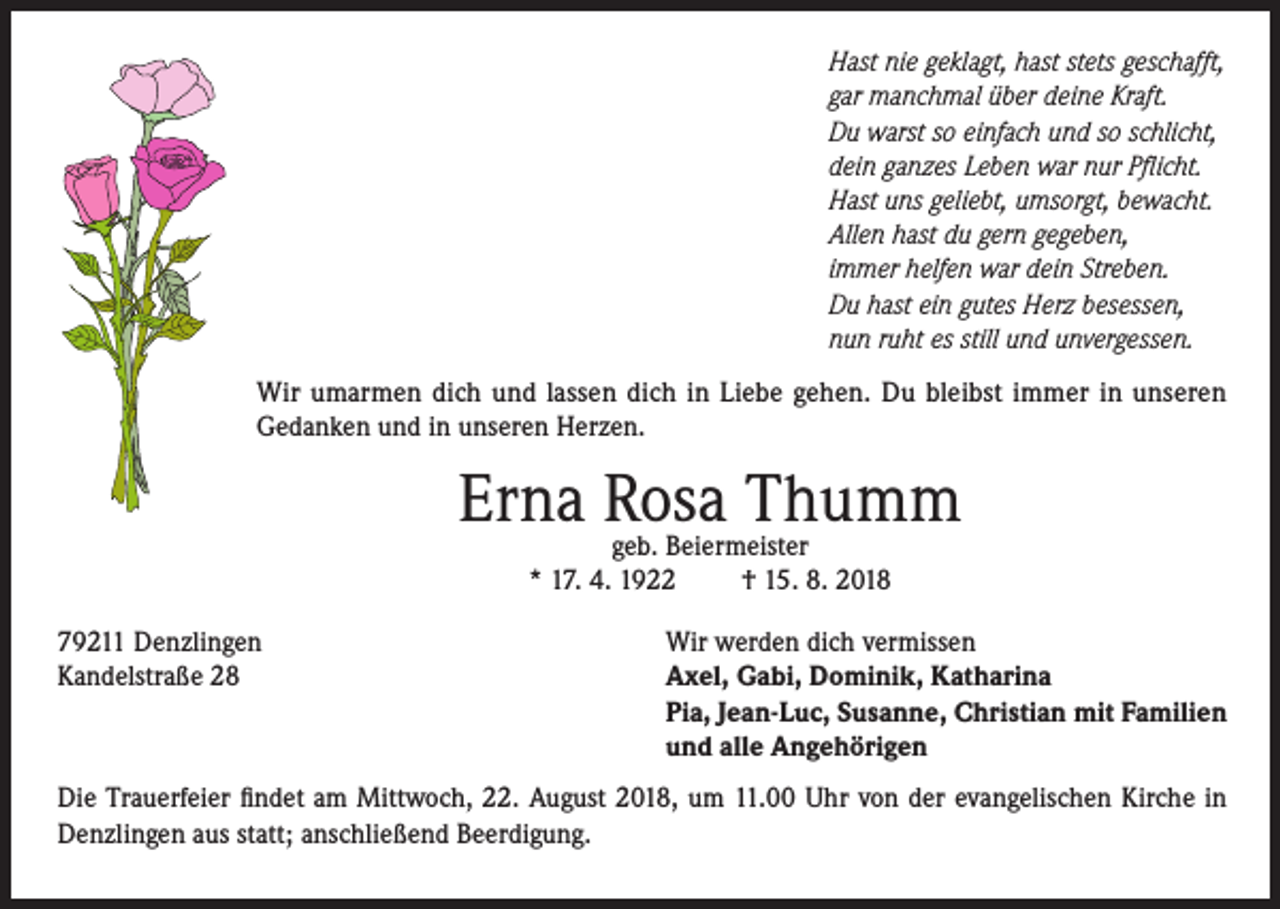 <p>Hast nie geklagt, hast stets geschafft,<br />gar manchmal über deine Kraft.<br />Du warst so einfach und so schlicht,<br />dein ganzes Leben war nur Pflicht.<br />Hast uns geliebt, umsorgt, bewacht.<br />Allen hast du gern gegeben,<br />immer helfen war dein Streben.<br />Du hast ein gutes Herz besessen,<br />nun ruht es still und unvergessen.<br />Wir umarmen dich und lassen dich in Liebe gehen. Du bleibst immer in unseren<br />Gedanken und in unseren Herzen.</p><p>Erna Rosa<br />Thumm<br />geb. Beiermeister<br />* 17. 4. 1922<br />79211 Denzlingen<br />Kandelstraße 28</p><p>† 15. 8. 2018</p><p>Wir werden dich vermissen<br />Axel, Gabi, Dominik, Katharina<br />Pia, Jean-Luc, Susanne, Christian mit Familien<br />und alle Angehörigen</p><p>Die Trauerfeier findet am Mittwoch, 22. August 2018, um 11.00 Uhr von der evangelischen Kirche in<br />Denzlingen aus statt; anschließend Beerdigung.</p>