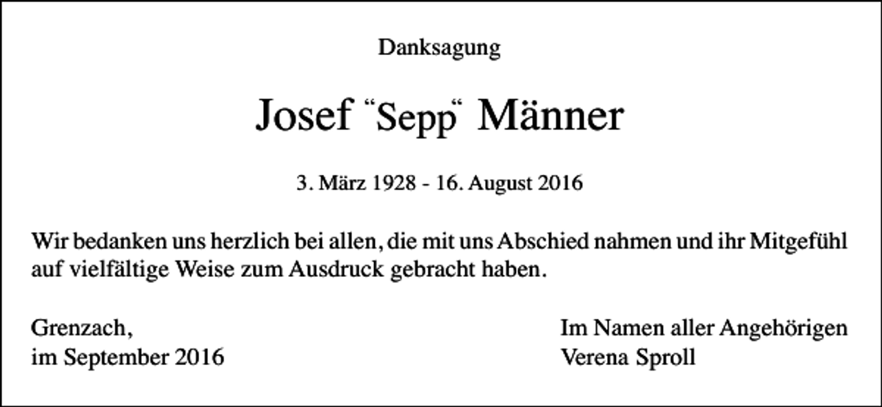 <p>Danksagung</p><p>Josef “Sepp“ Männer<br />3. März 1928 - 16. August 2016</p><p>Wir bedanken uns herzlich bei allen, die mit uns Abschied nahmen und ihr Mitgefühl<br />auf vielfältige Weise zum Ausdruck gebracht haben.<br />Grenzach,<br />im September 2016</p><p>Im Namen aller Angehörigen<br />Verena Sproll</p>