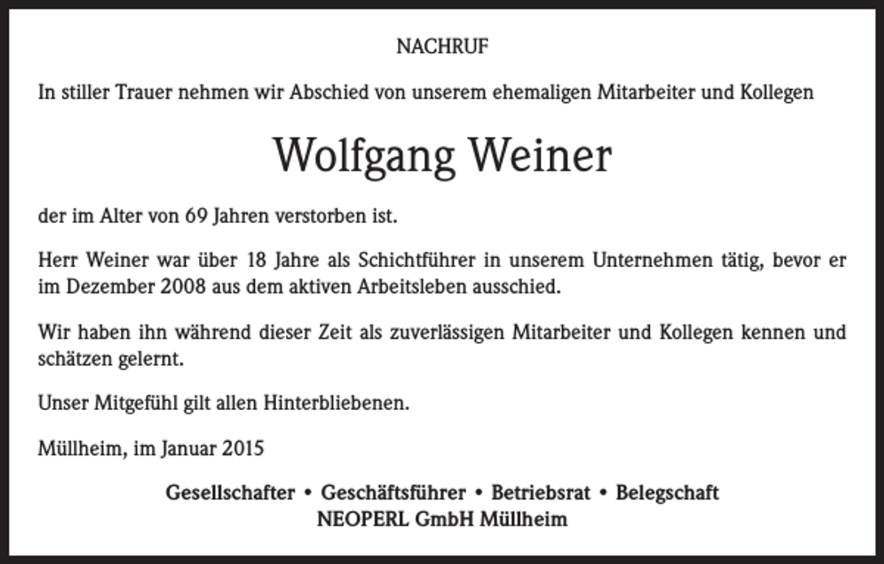 <p>NACHRUF<br />In stiller Trauer nehmen wir Abschied von unserem ehemaligen Mitarbeiter und Kollegen</p><p>Wolfgang Weiner<br />der im Alter von 69 Jahren verstorben ist.<br />Herr Weiner war über 18 Jahre als Schichtführer in unserem Unternehmen tätig, bevor er<br />im Dezember 2008 aus dem aktiven Arbeitsleben ausschied.<br />Wir haben ihn während dieser Zeit als zuverlässigen Mitarbeiter und Kollegen kennen und<br />schätzen gelernt.<br />Unser Mitgefühl gilt allen Hinterbliebenen.<br />Müllheim, im Januar 2015<br />Gesellschafter • Geschäftsführer • Betriebsrat • Belegschaft<br />NEOPERL GmbH Müllheim</p>