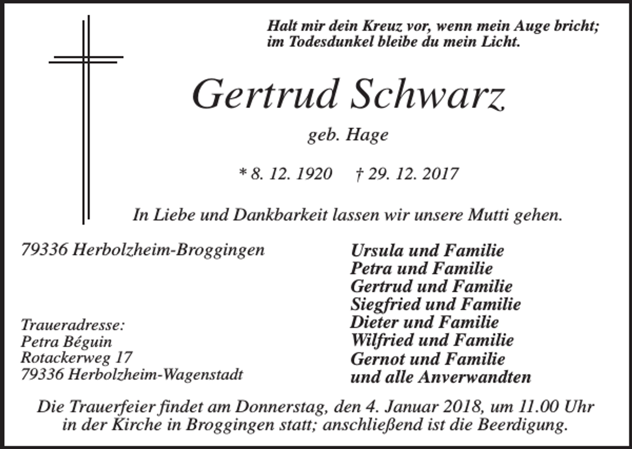<p>Halt mir dein Kreuz vor, wenn mein Auge bricht;<br />im Todesdunkel bleibe du mein Licht.</p><p>Gertrud Schwarz<br />geb. Hage<br />* 8. 12. 1920</p><p>† 29. 12. 2017</p><p>In Liebe und Dankbarkeit lassen wir unsere Mutti gehen.<br />79336 Herbolzheim-Broggingen</p><p>Traueradresse:<br />Petra Béguin<br />Rotackerweg 19336 Herbolzheim-Wagenstadt</p><p>Ursula und Familie<br />Petra und Familie<br />Gertrud und Familie<br />Siegfried und Familie<br />Dieter und Familie<br />Wilfried und Familie<br />Gernot und Familie<br />und alle Anverwandten</p><p>Die Trauerfeier findet am Donnerstag, den 4. Januar 2018, um 11.00 Uhr<br />in der Kirche in Broggingen statt; anschließend ist die Beerdigung.</p>