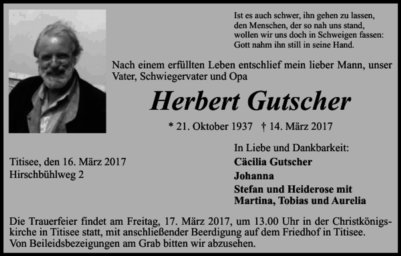 <p>Ist es auch schwer, ihn gehen zu lassen,<br />den Menschen, der so nah uns stand,<br />wollen wir uns doch in Schweigen fassen:<br />Gott nahm ihn still in seine Hand.</p><p>Nach einem erfüllten Leben entschlief mein lieber Mann, unser<br />Vater, Schwiegervater und Opa</p><p>Herbert Gutscher<br />* 21. Oktober 1937 † 14. März 2017</p><p>Titisee, den 16. März 2017<br />Hirschbühlweg 2</p><p>In Liebe und Dankbarkeit:<br />Cäcilia Gutscher<br />Johanna<br />Stefan und Heiderose mit<br />Martina, Tobias und Aurelia</p><p>Die Trauerfeier findet am Freitag, 17. März 2017, um 13.00 Uhr in der Christkönigskirche in Titisee statt, mit anschließender Beerdigung auf dem Friedhof in Titisee.<br />Von Beileidsbezeigungen am Grab bitten wir abzusehen.</p>