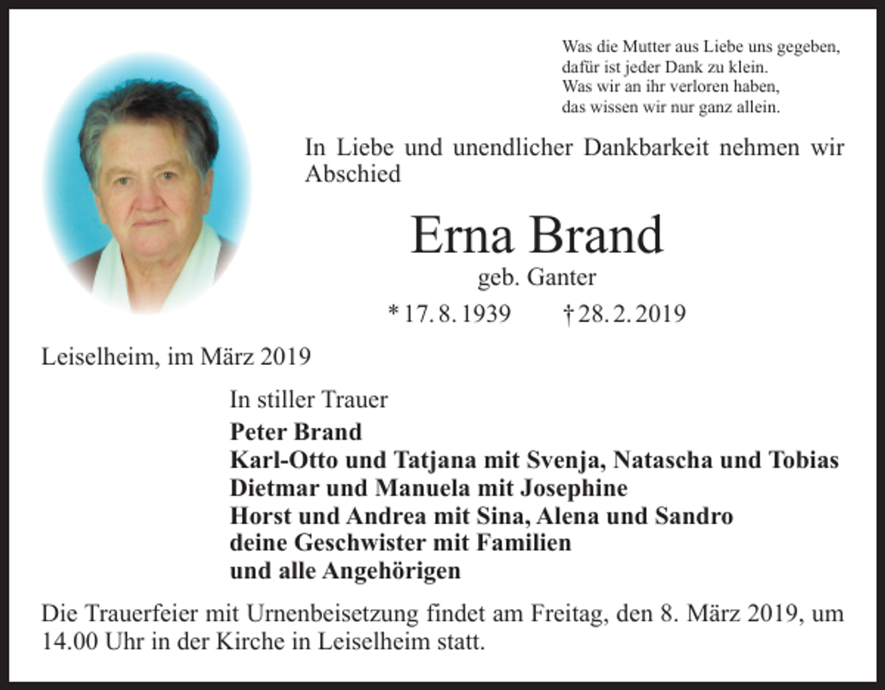 <p>Was die Mutter aus Liebe uns gegeben,<br />dafür ist jeder Dank zu klein.<br />Was wir an ihr verloren haben,<br />das wissen wir nur ganz allein.</p><p>In Liebe und unendlicher Dankbarkeit nehmen wir<br />Abschied</p><p>Erna Brand</p><p>geb. Ganter<br />* 17. 8. 1939 † 28. 2. 2019<br />Leiselheim, im März 2019<br />In stiller Trauer<br />Peter Brand<br />Karl-Otto und Tatjana mit Svenja, Natascha und Tobias<br />Dietmar und Manuela mit Josephine<br />Horst und Andrea mit Sina, Alena und Sandro<br />deine Geschwister mit Familien<br />und alle Angehörigen<br />Die Trauerfeier mit Urnenbeisetzung findet am Freitag, den 8. März 2019, um<br />14.00 Uhr in der Kirche in Leiselheim statt.</p>