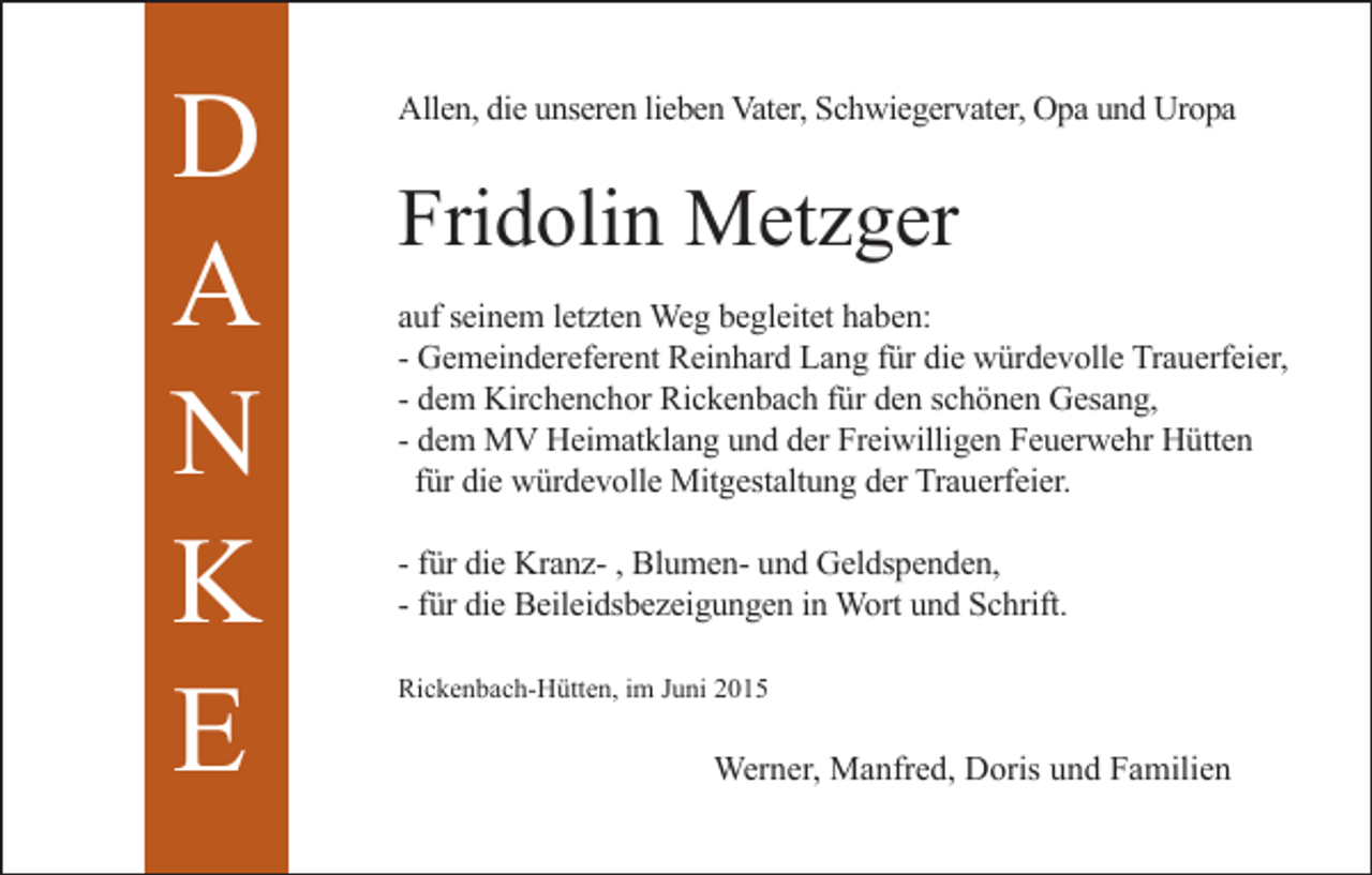 <p>D<br />A<br />N<br />K<br />E</p><p>Allen, die unseren lieben Vater, Schwiegervater, Opa und Uropa</p><p>Fridolin Metzger<br />auf seinem letzten Weg begleitet haben:<br />- Gemeindereferent Reinhard Lang für die würdevolle Trauerfeier,<br />- dem Kirchenchor Rickenbach für den schönen Gesang,<br />- dem MV Heimatklang und der Freiwilligen Feuerwehr Hütten<br />für die würdevolle Mitgestaltung der Trauerfeier.<br />- für die Kranz- , Blumen- und Geldspenden,<br />- für die Beileidsbezeigungen in Wort und Schrift.<br />Rickenbach-Hütten, im Juni 2015</p><p>Werner, Manfred, Doris und Familien</p>