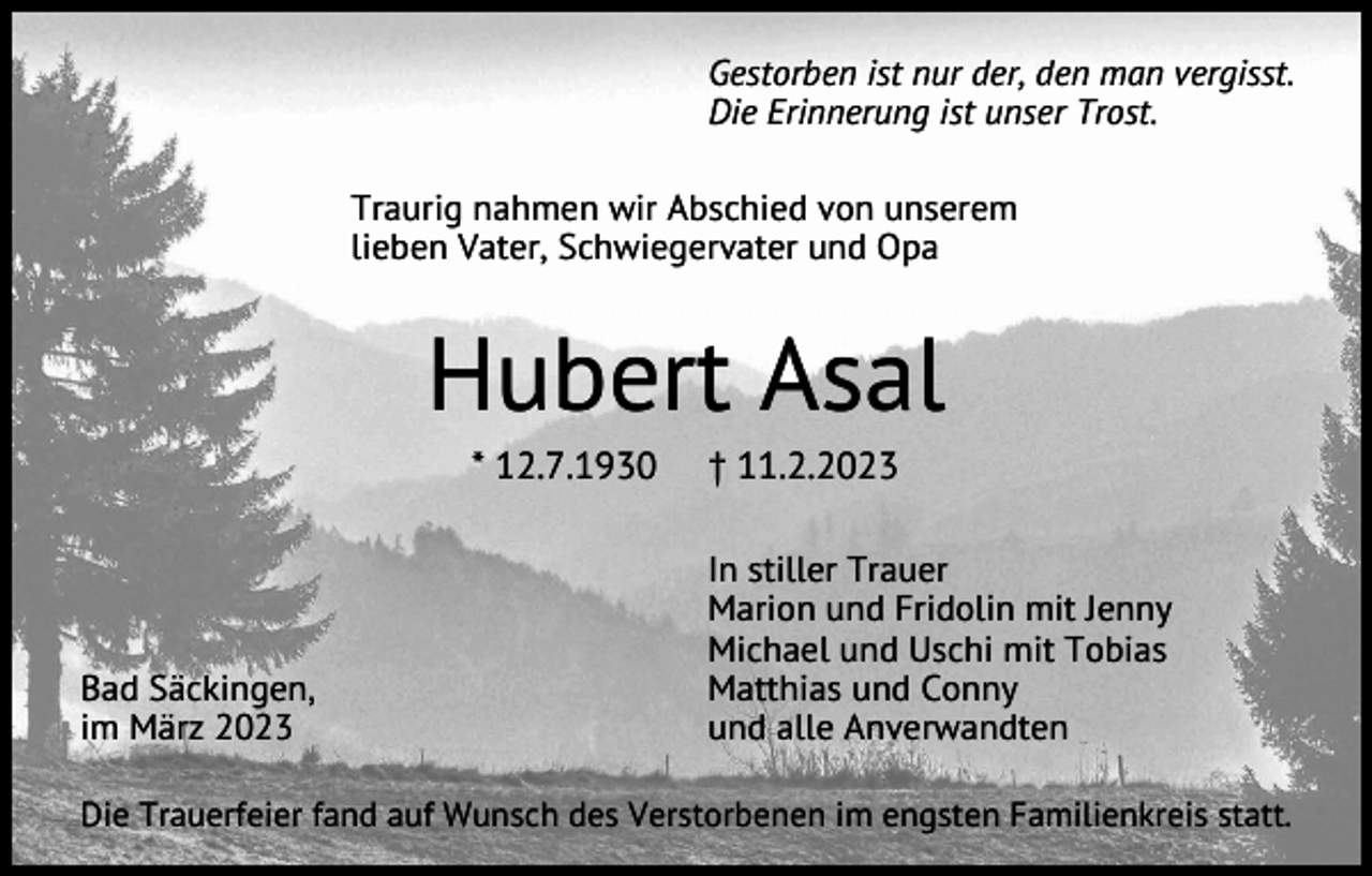 <p>Gestorben ist nur der, den man vergisst.<br />Die Erinnerung ist unser Trost.<br />Traurig nahmen wir Abschied von unserem<br />lieben Vater, Schwiegervater und Opa</p><p>Hubert Asal<br />* 12.7.1930</p><p>Bad Säckingen,<br />im März 2023</p><p>† 11.2.2023<br />In stiller Trauer<br />Marion und Fridolin mit Jenny<br />Michael und Uschi mit Tobias<br />Matthias und Conny<br />und alle Anverwandten</p><p>Die Trauerfeier fand auf Wunsch des Verstorbenen im engsten Familienkreis statt.</p>