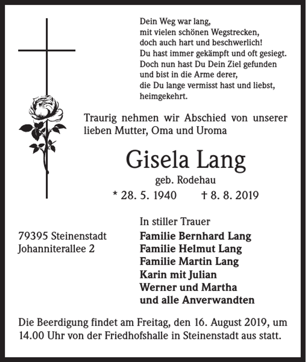 <p>Dein Weg war lang,<br />mit vielen schönen Wegstrecken,<br />doch auch hart und beschwerlich!<br />Du hast immer gekämpft und oft gesiegt.<br />Doch nun hast Du Dein Ziel gefunden<br />und bist in die Arme derer,<br />die Du lange vermisst hast und liebst,<br />heimgekehrt.</p><p>Traurig nehmen wir Abschied von unserer<br />lieben Mutter, Oma und Uroma</p><p>Gisela Lang</p><p>geb. Rodehau<br />* 28. 5. 1940 † 8. 8. 2019<br />79395 Steinenstadt<br />Johanniterallee 2</p><p>In stiller Trauer<br />Familie Bernhard Lang<br />Familie Helmut Lang<br />Familie Martin Lang<br />Karin mit Julian<br />Werner und Martha<br />und alle Anverwandten</p><p>Die Beerdigung findet am Freitag, den 16. August 2019, um<br />14.00 Uhr von der Friedhofshalle in Steinenstadt aus statt.</p>