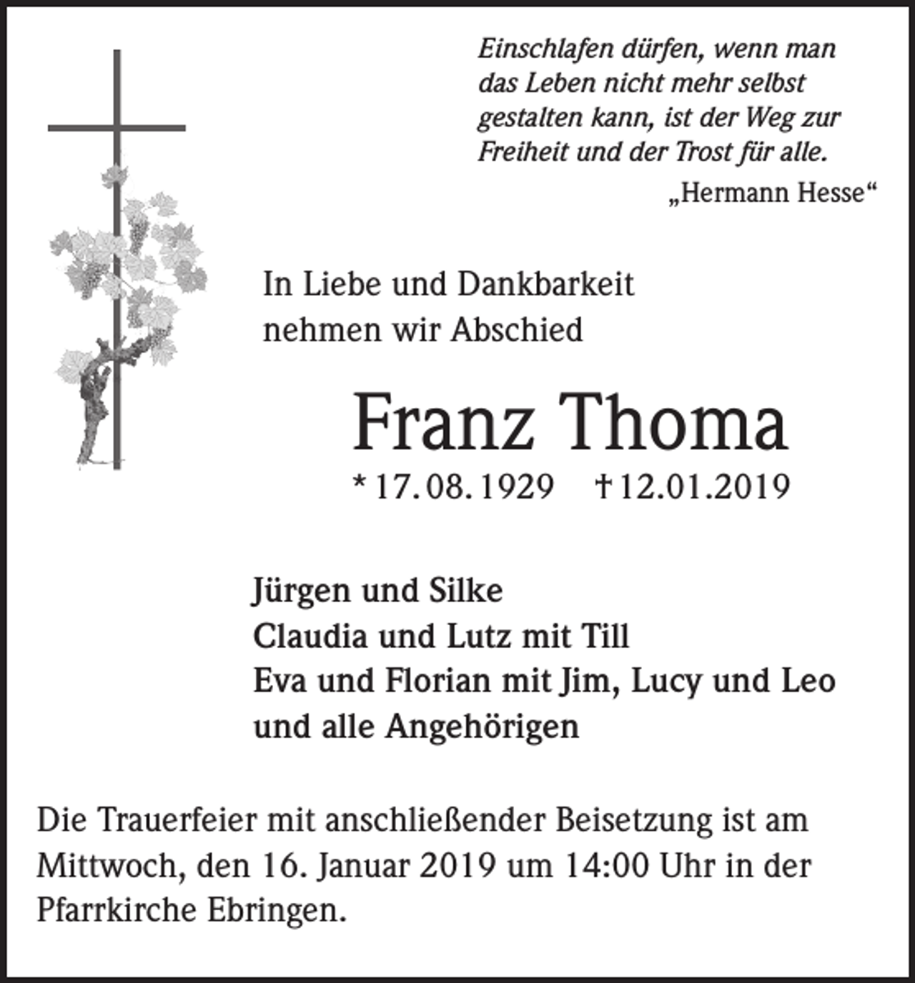 <p>Einschlafen dürfen, wenn man<br />das Leben nicht mehr selbst<br />gestalten kann, ist der Weg zur<br />Freiheit und der Trost für alle.<br />„Hermann Hesse“</p><p>In Liebe und Dankbarkeit<br />nehmen wir Abschied</p><p>Franz Thoma</p><p>* 17. 08. 1929</p><p>† 12.01.2019</p><p>Jürgen und Silke<br />Claudia und Lutz mit Till<br />Eva und Florian mit Jim, Lucy und Leo<br />und alle Angehörigen<br />Die Trauerfeier mit anschließender Beisetzung ist am<br />Mittwoch, den 16. Januar 2019 um 14:00 Uhr in der<br />Pfarrkirche Ebringen.</p>
