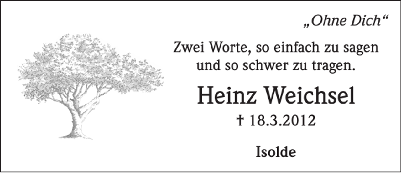 <p>„Ohne Dich“</p><p>Zwei Worte, so einfach zu sagen<br />und so schwer zu tragen.</p><p>Heinz Weichsel<br />† 18.3.2012<br />Isolde</p>