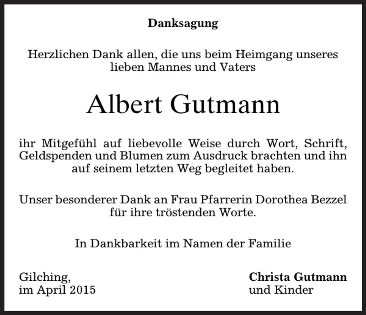 <p>Danksagung<br />Herzlichen Dank allen, die uns beim Heimgang unseres<br />lieben Mannes und Vaters</p><p>Albert Gutmann<br />ihr Mitgefühl auf liebevolle Weise durch Wort, Schrift,<br />Geldspenden und Blumen zum Ausdruck brachten und ihn<br />auf seinem letzten Weg begleitet haben.<br />Unser besonderer Dank an Frau Pfarrerin Dorothea Bezzel<br />für ihre tröstenden Worte.<br />In Dankbarkeit im Namen der Familie<br />Gilching,<br />im April 2015</p><p>Christa Gutmann<br />und Kinder</p>