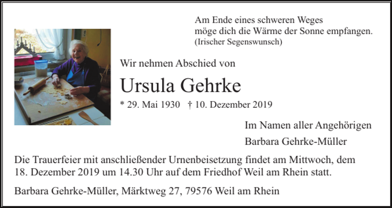 <p>Am Ende eines schweren Weges<br />möge dich die Wärme der Sonne empfangen.<br />(Irischer Segenswunsch)</p><p>Wir nehmen Abschied von</p><p>Ursula Gehrke<br />* 29. Mai 1930 † 10. Dezember 2019</p><p>Im Namen aller Angehörigen<br />Barbara Gehrke-Müller<br />Die Trauerfeier mit anschließender Urnenbeisetzung findet am Mittwoch, dem<br />18. Dezember 2019 um 14.30 Uhr auf dem Friedhof Weil am Rhein statt.<br />Barbara Gehrke-Müller, Märktweg 27, 79576 Weil am Rhein</p>