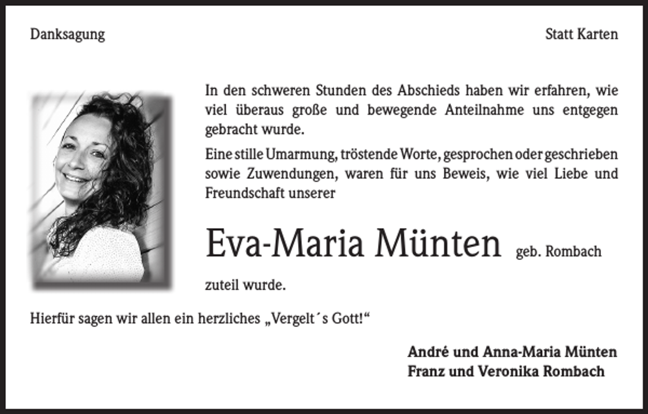 <p>Danksagung</p><p>Statt Karten</p><p>In den schweren Stunden des Abschieds haben wir erfahren, wie<br />viel überaus große und bewegende Anteilnahme uns entgegen<br />gebracht wurde.<br />Eine stille Umarmung, tröstende Worte, gesprochen oder geschrieben<br />sowie Zuwendungen, waren für uns Beweis, wie viel Liebe und<br />Freundschaft unserer</p><p>Eva-Maria Münten</p><p>zuteil wurde.</p><p>geb. Rombach</p><p>Hierfür sagen wir allen ein herzliches „Vergelt´s Gott!“</p><p>André und Anna-Maria Münten<br />Franz und Veronika Rombach</p>