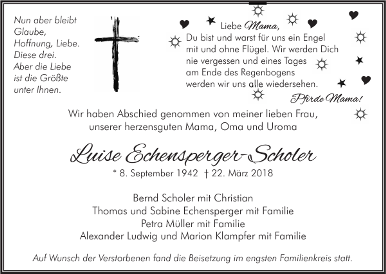 <p>N u n aaber<br />Nun<br />b er blbleibt<br />ei bt<br />Gl<br />a u b e,<br />Glaube,<br />HHoffnung,<br />off n u n g, LiLiebe.<br />e b e.<br />Di<br />es e drdrei.<br />ei.<br />Diese<br />AAber<br />b er didie<br />e LiLiebe<br />ebe<br />ist die<br />di e Größte<br />Gr ö ßt e<br />uunter<br />nt er IIhnen.<br />h n e n.</p><p><br />Liebe MMama<br />a ma ,<br />Du<br />D u bist<br />bist uund<br />n d wwarst<br />arst f für<br />ür uuns<br />ns eiein<br />n EEngel<br />n g el<br />mit<br />mit uund<br />n d oohne<br />h n e FlFlügel.<br />ü g el. Wir<br />Wir wwerden<br />er d e n DiDich<br />ch<br />nie<br />ni e vvergessen<br />er g ess e n uund<br />n d eieines<br />n es TTages<br />a g es<br />am<br />a m EEnde<br />n d e ddes<br />es RRegenbogens<br />e g e n b o g e ns<br />wwerden<br />er d e n wir<br />wir uuns<br />ns all<br />alle<br />e wi<br />wiedersehen.<br />e d ers e h e n.</p><p>Li e b e</p><p><br /></p><p><br /><br />Pfir dePfirde<br />M a m a!Mama!</p><p>Wirh haben<br />Wir<br />a b e n AAbschied<br />bs c hi e d g genommen<br />e n o m m e n v von<br />o n mmeiner<br />ei n er li lieben<br />e b e n FrFrau,<br />a u,<br />u ns er er hherzensguten<br />erz e ns g ut e n Mama,<br />M a m a, Oma<br />O m a uund<br />n d Uroma<br />Ur o m a<br />unserer</p><p>LLuise<br />uise Echensperger-Scholer<br />Eche nsperger- Scholer<br />** 8.<br />8. September<br />S e pt e m b er 1942<br />1 9 4 2 †† 22.<br />. März<br />M ärz</p><p>BBernd<br />er n d SScholer<br />c h ol er mit<br />mit Christian<br />C hristi a n<br />TThomas<br />h o m as und<br />u n d SSabine<br />a bi n e Echensperger<br />E c h e ns p er g er mit<br />mit FFamilie<br />a mili e<br />Petra<br />P etr a Müller<br />M üll er mit<br />mit FFamilie<br />a mili e<br />Alexander<br />Al<br />ex a n d er LLudwig<br />u d wi g uund<br />n d Marion<br />M ari o n KlKlampfer<br />a m pf er mit<br />mit FFamilie<br />a mili e<br />A uf Wunsch<br />W u ns c h dder<br />er VVerstorbenen<br />erst or b e n e n ffand<br />a n d didie<br />e BBeisetzung<br />eis etz u n g i im<br />m eengsten<br />n gst e n FFamilienkreis<br />a mili e n kr eis ststatt.<br />att.<br />Auf</p>