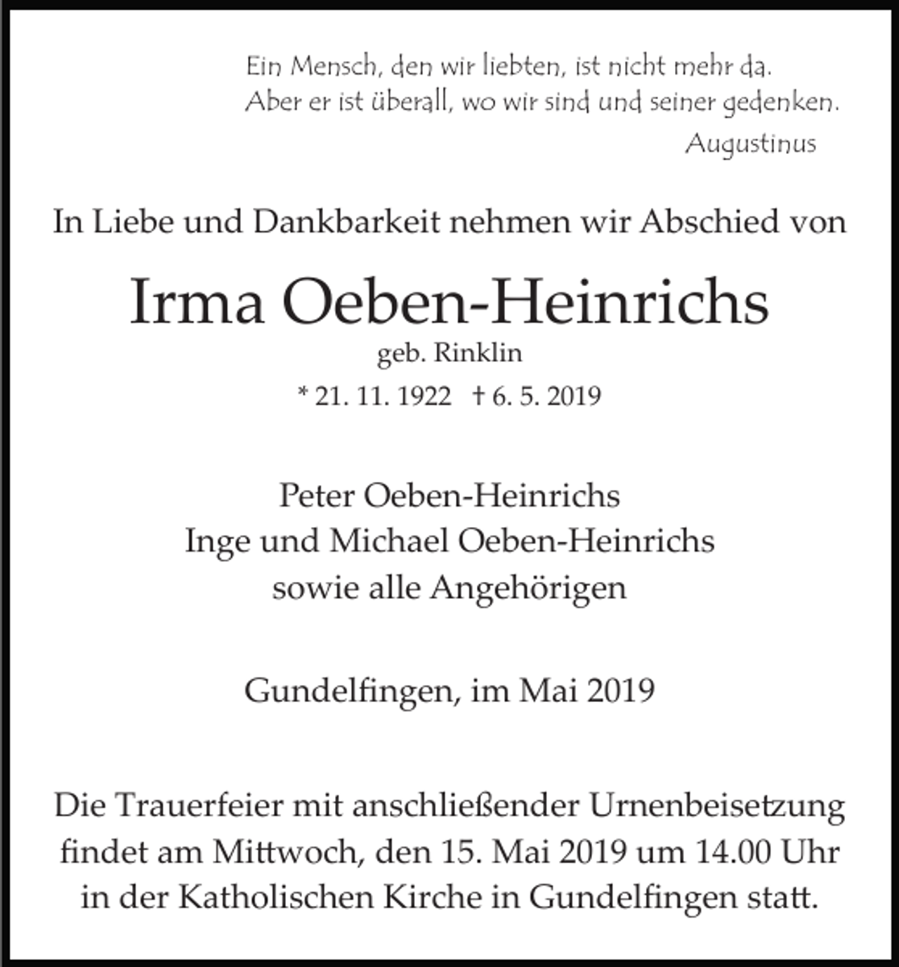 <p>Ein Mensch, den wir liebten, ist nicht mehr da.<br />Aber er ist überall, wo wir sind und seiner gedenken.<br />Augustinus</p><p>In Liebe und Dankbarkeit nehmen wir Abschied von</p><p>Irma Oeben­Heinrichs<br />geb. Rinklin<br />* 21. 11. 1922 † 6. 5. 2019</p><p>Peter Oeben­Heinrichs<br />Inge und Michael Oeben­Heinrichs<br />sowie alle Angehörigen<br />Gundelﬁngen, im Mai 2019<br />Die Trauerfeier mit anschließender Urnenbeise�ung<br />ﬁndet am Mi�woch, den 15. Mai 2019 um 14.00 Uhr<br />in der Katholischen Kirche in Gundelﬁngen sta�.</p>