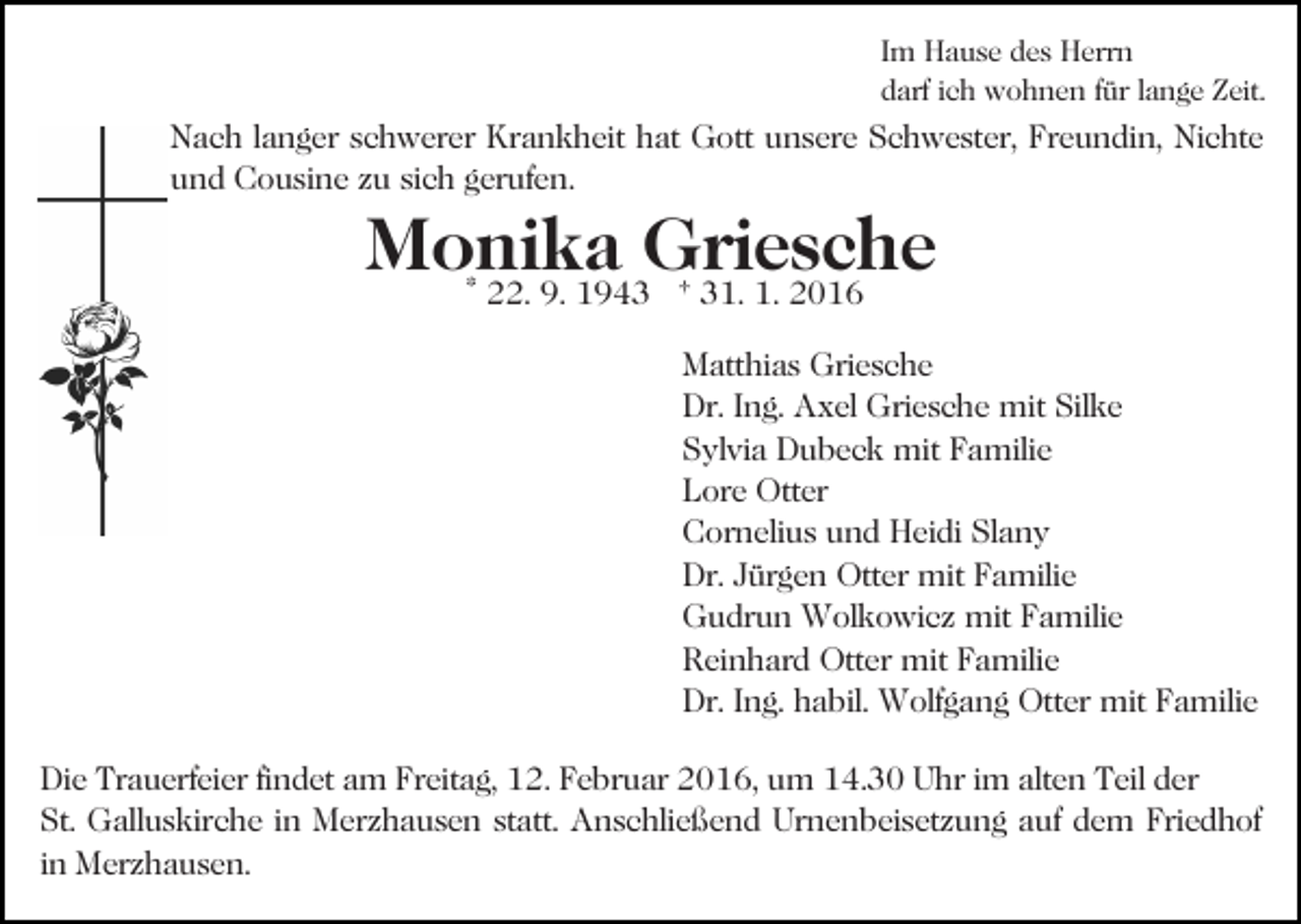 <p>Im Hause des Herrn<br />darf ich wohnen für lange Zeit.</p><p>Nach langer schwerer Krankheit hat Gott unsere Schwester, Freundin, Nichte<br />und Cousine zu sich gerufen.</p><p>Monika<br />Griesche<br />* 22. 9. 1943 † 31. 1. 2016<br />Matthias Griesche<br />Dr. Ing. Axel Griesche mit Silke<br />Sylvia Dubeck mit Familie<br />Lore Otter<br />Cornelius und Heidi Slany<br />Dr. Jürgen Otter mit Familie<br />Gudrun Wolkowicz mit Familie<br />Reinhard Otter mit Familie<br />Dr. Ing. habil. Wolfgang Otter mit Familie<br />Die Trauerfeier findet am Freitag, 12. Februar 2016, um 14.30 Uhr im alten Teil der<br />St. Galluskirche in Merzhausen statt. Anschließend Urnenbeisetzung auf dem Friedhof<br />in Merzhausen.</p>