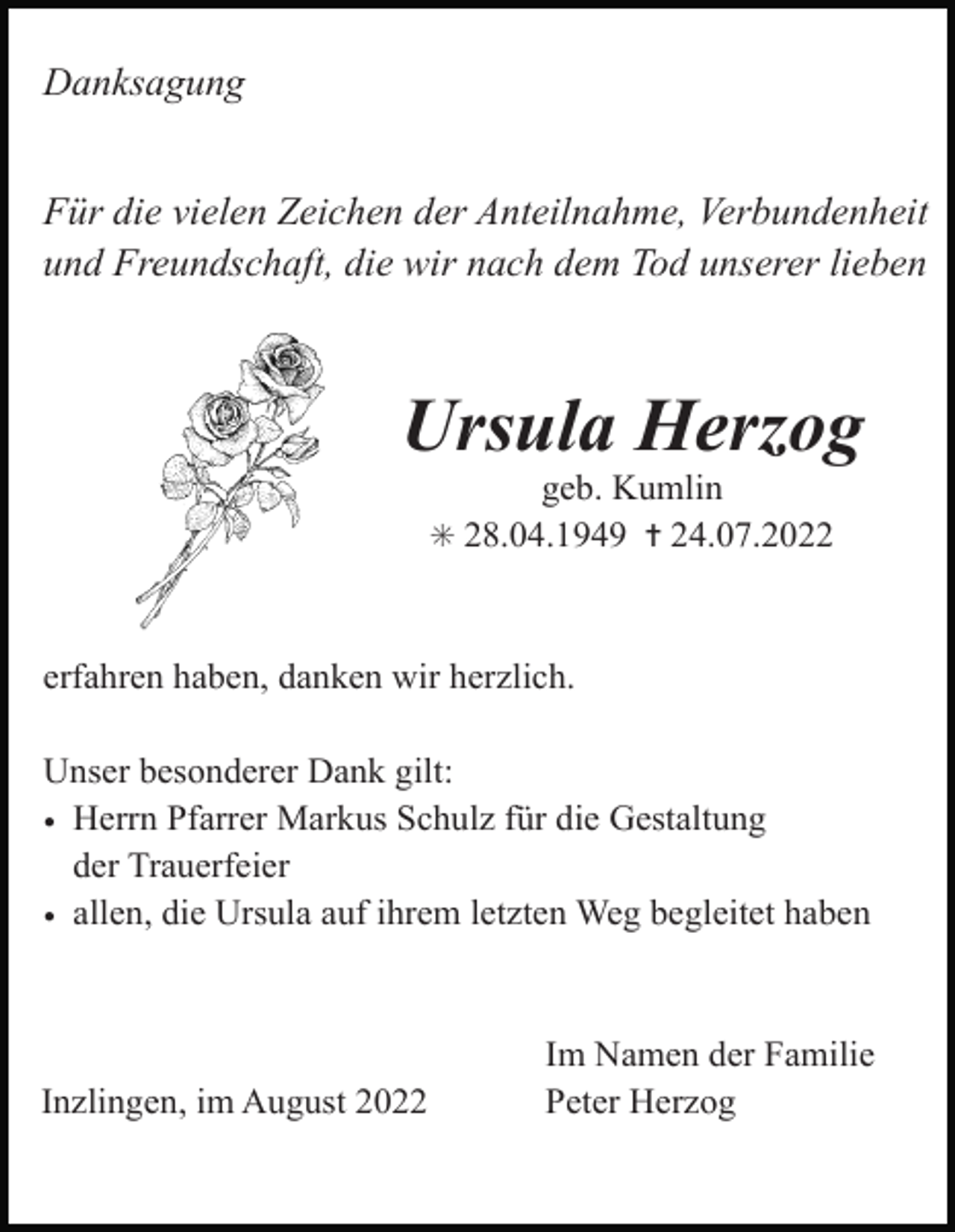 <p>Danksagung<br />Für die vielen Zeichen der Anteilnahme, Verbundenheit<br />und Freundschaft, die wir nach dem Tod unserer lieben</p><p>Ursula Herzog<br />geb. Kumlin<br />✳ 28.04.1949 ✝ 24.07.2022</p><p>erfahren haben, danken wir herzlich.<br />Unser besonderer Dank gilt:<br />• Herrn Pfarrer Markus Schulz für die Gestaltung<br />der Trauerfeier<br />• allen, die Ursula auf ihrem letzten Weg begleitet haben</p><p>Inzlingen, im August 2022</p><p>Im Namen der Familie<br />Peter Herzog</p>