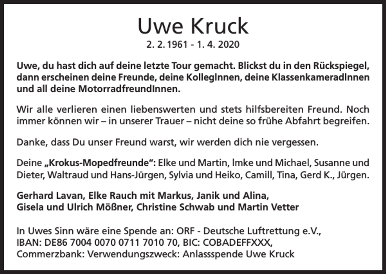 <p>Uwe Kruck<br />2. 2. 1961 - 1. 4. 2020<br />Uwe, du hast dich auf deine letzte Tour gemacht. Blickst du in den Rückspiegel,<br />dann erscheinen deine Freunde, deine Kolleglnnen, deine Klassenkameradlnnen<br />und all deine MotorradfreundInnen.<br />Wir alle verlieren einen liebenswerten und stets hilfsbereiten Freund. Noch<br />immer können wir – in unserer Trauer – nicht deine so frühe Abfahrt begreifen.<br />Danke, dass Du unser Freund warst, wir werden dich nie vergessen.<br />Deine „Krokus-Mopedfreunde“: Elke und Martin, lmke und Michael, Susanne und<br />Dieter, Waltraud und Hans-Jürgen, Sylvia und Heiko, Camill, Tina, Gerd K., Jürgen.<br />Gerhard Lavan, Elke Rauch mit Markus, Janik und Alina,<br />Gisela und Ulrich Mößner, Christine Schwab und Martin Vetter<br />In Uwes Sinn wäre eine Spende an: ORF - Deutsche Luftrettung e.V.,<br />IBAN: DE86 7004 007711 7010 70, BIC: COBADEFFXXX,<br />Commerzbank: Verwendungszweck: Anlassspende Uwe Kruck</p>