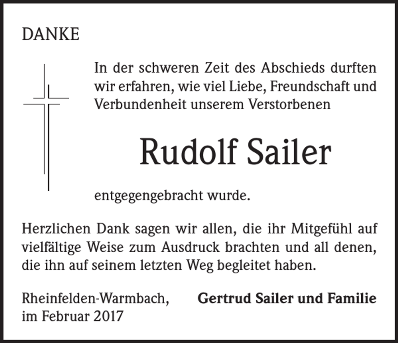 <p>DANKE<br />In der schweren Zeit des Abschieds durften<br />wir erfahren, wie viel Liebe, Freundschaft und<br />Verbundenheit unserem Verstorbenen</p><p>Rudolf Sailer<br />entgegengebracht wurde.<br />Herzlichen Dank sagen wir allen, die ihr Mitgefühl auf<br />vielfältige Weise zum Ausdruck brachten und all denen,<br />die ihn auf seinem letzten Weg begleitet haben.<br />Rheinfelden-Warmbach,<br />im Februar 2017</p><p>Gertrud Sailer und Familie</p>