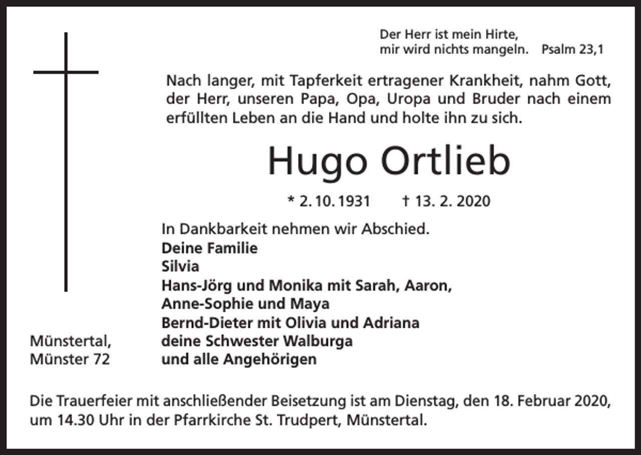 <p>Der Herr ist mein Hirte,<br />mir wird nichts mangeln. Psalm 23,1</p><p>Nach langer, mit Tapferkeit ertragener Krankheit, nahm Gott,<br />der Herr, unseren Papa, Opa, Uropa und Bruder nach einem<br />­erfüllten Leben an die Hand und holte ihn zu sich.</p><p>Hugo Ortlieb<br />* 2. 10. 1931 † 13. 2. 2020<br />In Dankbarkeit nehmen wir Abschied.</p><p>Deine Familie<br />Silvia</p><p>Hans-Jörg und Monika mit Sarah, Aaron,</p><p>Anne-Sophie und Maya</p><p>Bernd-Dieter mit Olivia und Adriana<br />Münstertal,<br />deine Schwester Walburga<br />Münster 72<br />und alle Angehörigen<br />Die Trauerfeier mit anschließender Beisetzung ist am Dienstag, den 18. Februar 2020,<br />um 14.30 Uhr in der Pfarrkirche St. Trudpert, Münstertal.</p>