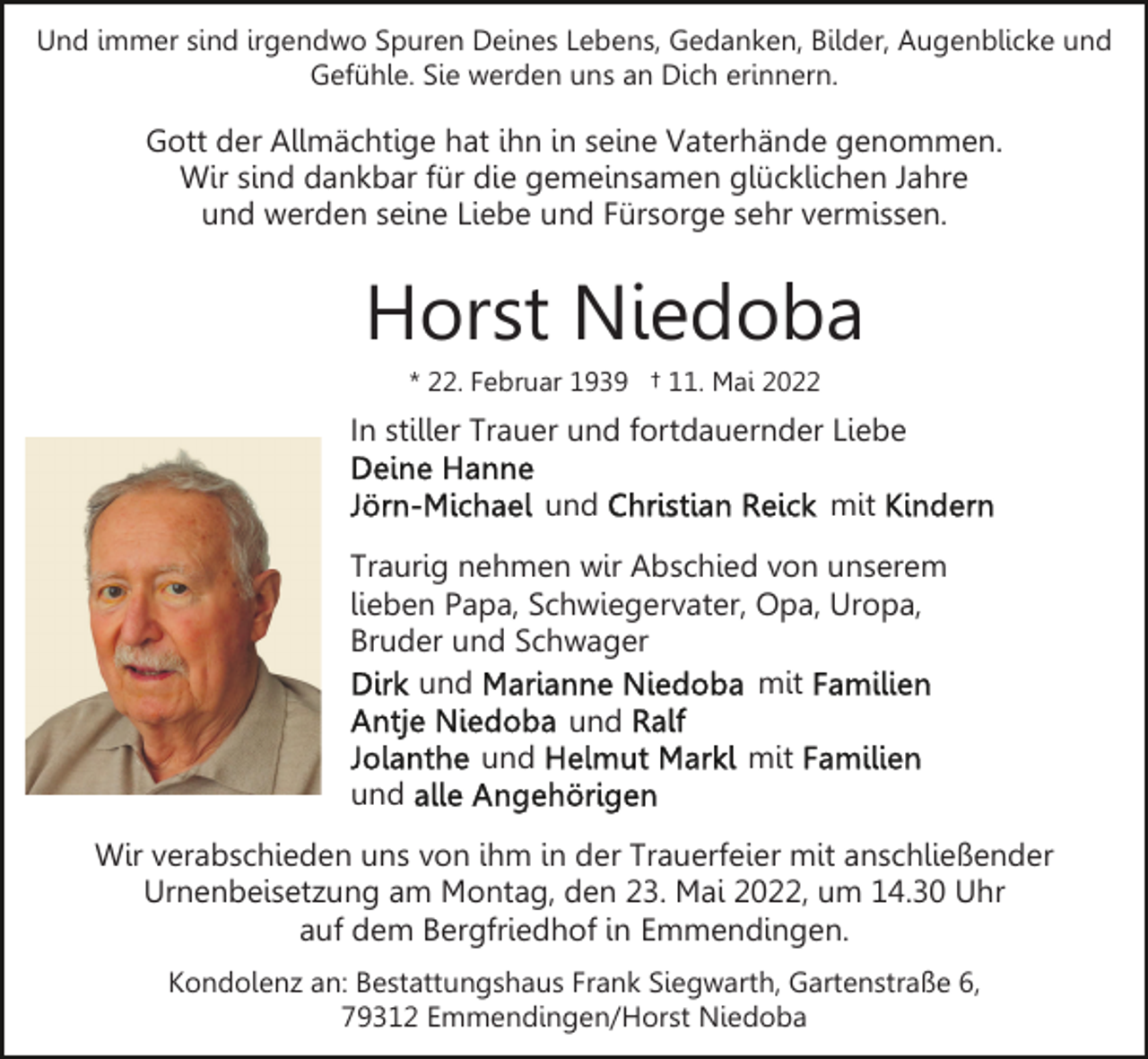 <p>Und immer sind irgendwo Spuren Deines Lebens, Gedanken, Bilder, Augenblicke und<br />Gefühle. Sie werden uns an Dich erinnern.</p><p>Gott der Allmächtige hat ihn in seine Vaterhände genommen.<br />Wir sind dankbar für die gemeinsamen glücklichen Jahre<br />und werden seine Liebe und Fürsorge sehr vermissen.</p><p>Horst Niedoba<br />* 22. Februar 1939 † 11. Mai 2022</p><p>In stiller Trauer und fortdauernder Liebe<br />und</p><p>mit</p><p>Traurig nehmen wir Abschied von unserem<br />lieben Papa, Schwiegervater, Opa, Uropa,<br />Bruder und Schwager<br />und<br />mit<br />und<br />und<br />mit<br />und<br />Wir verabschieden uns von ihm in der Trauerfeier mit anschließender<br />Urnenbeisetzung am Montag, den 23. Mai 2022, um 14.30 Uhr<br />auf dem Bergfriedhof in Emmendingen.<br />Kondolenz an: Bestattungshaus Frank Siegwarth, Gartenstraße 6,<br />79312 Emmendingen/Horst Niedoba</p>