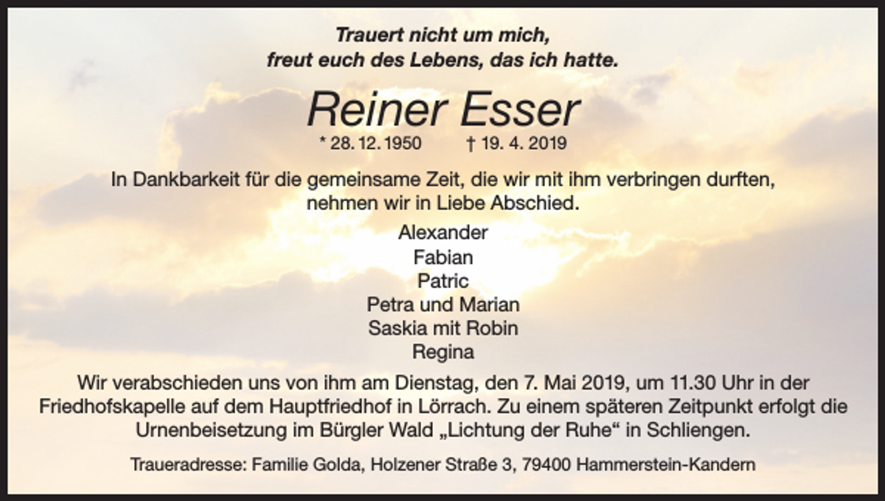 <p>Trauert nicht um mich,<br />freut euch des Lebens, das ich hatte.</p><p>Reiner Esser<br />* 28. 12. 1950</p><p>† 19. 4. 2019</p><p>In Dankbarkeit für die gemeinsame Zeit, die wir mit ihm verbringen durften,<br />nehmen wir in Liebe Abschied.<br />Alexander<br />Fabian<br />Patric<br />Petra und Marian<br />Saskia mit Robin<br />Regina<br />Wir verabschieden uns von ihm am Dienstag, den 7. Mai 2019, um 11.30 Uhr in der<br />Friedhofskapelle auf dem Hauptfriedhof in Lörrach. Zu einem späteren Zeitpunkt erfolgt die<br />Urnenbeisetzung im Bürgler Wald „Lichtung der Ruhe“ in Schliengen.<br />Traueradresse: Familie Golda, Holzener Straße 3, 79400 Hammerstein-Kandern</p>