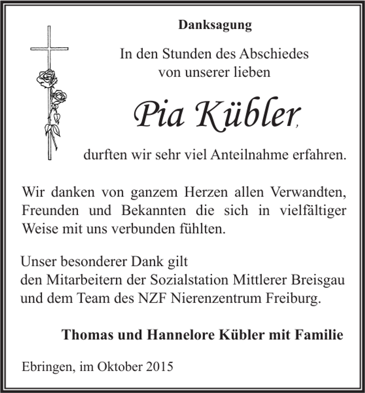 <p>Danksagung</p><p>In den Stunden des Abschiedes<br />von unserer lieben</p><p>Pia Kübler</p><p>,</p><p>durften wir sehr viel Anteilnahme erfahren.<br />Wir danken von ganzem Herzen allen Verwandten,<br />Freunden und Bekannten die sich in vielfältiger<br />Weise mit uns verbunden fühlten.<br />Unser besonderer Dank gilt<br />den Mitarbeitern der Sozialstation Mittlerer Breisgau<br />und dem Team des NZF Nierenzentrum Freiburg.<br />Thomas und Hannelore Kübler mit Familie<br />Ebringen, im Oktober 2015</p>