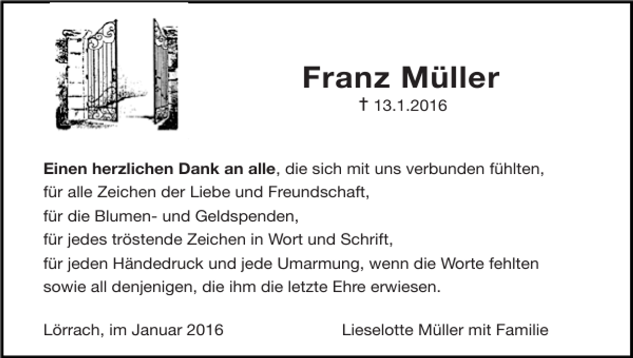 <p>Franz Müller<br />✝13.1.2016</p><p>Einen herzlichen Dank an alle, die sich mit uns verbunden fühlten,</p><p>für alle Zeichen der Liebe und Freundschaft,</p><p>für die Blumen- und Geldspenden,</p><p>für jedes tröstende Zeichen in Wort und Schrift,</p><p>für jeden Händedruck und jede Umarmung, wenn die Worte fehlten</p><p>sowie all denjenigen, die ihm die letzte Ehre erwiesen.</p><p>Lörrach, im Januar 2016</p><p>Lieselotte Müller mit Familie</p>
