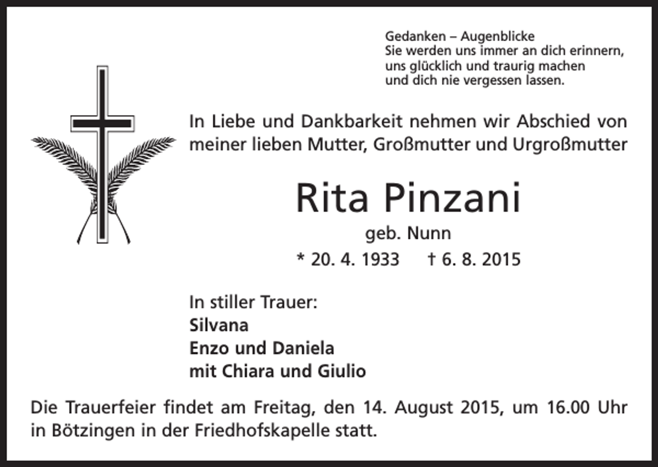 <p>Gedanken – Augenblicke<br />Sie werden uns immer an dich erinnern,<br />uns glücklich und traurig machen<br />und dich nie vergessen lassen.</p><p>In Liebe und Dankbarkeit nehmen wir Abschied von<br />meiner lieben ­Mutter, Großmutter und Urgroßmutter</p><p>Rita Pinzani<br />geb. Nunn<br />* 20. 4. 1933 † 6. 8. 2015<br />In stiller Trauer:<br />Silvana<br />Enzo und Daniela<br />mit Chiara und Giulio<br />Die Trauerfeier findet am Freitag, den 14. August 2015, um 16.00 Uhr<br />in Bötzingen in der Friedhofskapelle statt.</p>