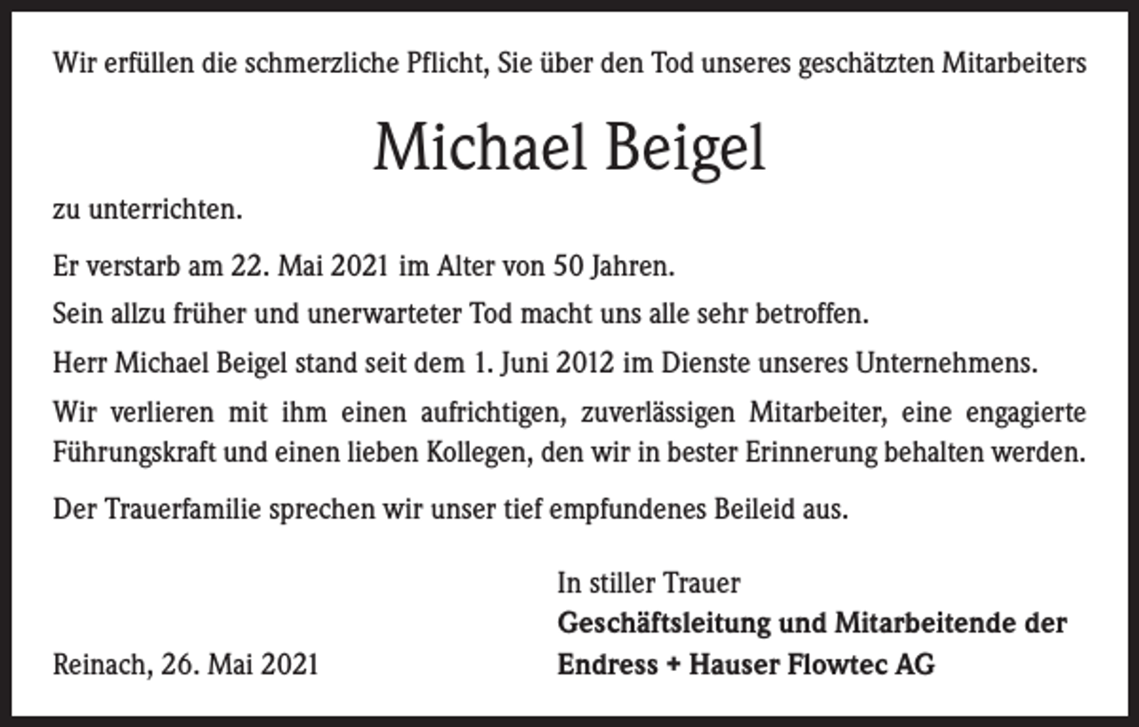 <p>Wir erfüllen die schmerzliche Pflicht, Sie über den Tod unseres geschätzten Mitarbeiters</p><p>Michael Beigel<br />zu unterrichten.<br />Er verstarb am 22. Mai 2021 im Alter von 50 Jahren.<br />Sein allzu früher und unerwarteter Tod macht uns alle sehr betroffen.<br />Herr Michael Beigel stand seit dem 1. Juni 2012 im Dienste unseres Unternehmens.<br />Wir verlieren mit ihm einen aufrichtigen, zuverlässigen Mitarbeiter, eine engagierte<br />­Führungskraft und einen lieben Kollegen, den wir in bester Erinnerung behalten werden.<br />Der Trauerfamilie sprechen wir unser tief empfundenes Beileid aus.</p><p>Reinach, 26. Mai 2021</p><p>In stiller Trauer<br />Geschäftsleitung und Mitarbeitende der<br />Endress + Hauser Flowtec AG</p>