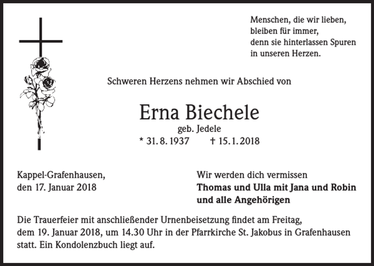 <p>Menschen, die wir lieben,<br />bleiben für immer,<br />denn sie hinterlassen Spuren<br />in unseren Herzen.</p><p>Schweren Herzens nehmen wir Abschied von</p><p>Erna Biechele</p><p>geb. Jedele<br />* 31. 8. 1937<br />† 15. 1. 2018<br />Kappel-Grafenhausen,<br />den 17. Januar 2018</p><p>Wir werden dich vermissen<br />Thomas und Ulla mit Jana und Robin<br />und alle Angehörigen</p><p>Die Trauerfeier mit anschließender Urnenbeisetzung findet am Freitag,<br />dem 19. Januar 2018, um 14.30 Uhr in der Pfarrkirche St. Jakobus in Grafenhausen<br />statt. Ein Kondolenzbuch liegt auf.</p>
