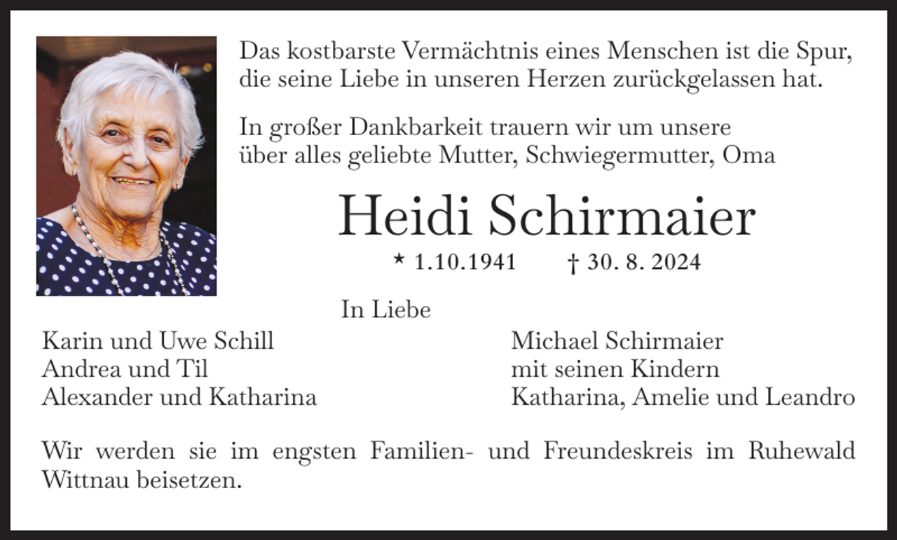 <p>Das kostbarste Vermächtnis eines Menschen ist die Spur,<br />die seine Liebe in unseren Herzen zurückgelassen hat.<br />In großer Dankbarkeit trauern wir um unsere<br />über alles geliebte Mutter, Schwiegermutter, Oma</p><p>Heidi Schirmaier<br />* 1. 10. 1941 † 30. 8. 2024</p><p>Karin und Uwe Schill<br />Andrea und Til<br />Alexander und Katharina</p><p>In Liebe</p><p>Michael Schirmaier<br />mit seinen Kindern<br />Katharina, Amelie und Leandro</p><p>Wir werden sie im engsten Familien- und Freundeskreis im Ruhewald<br />­Wittnau beisetzen.</p>