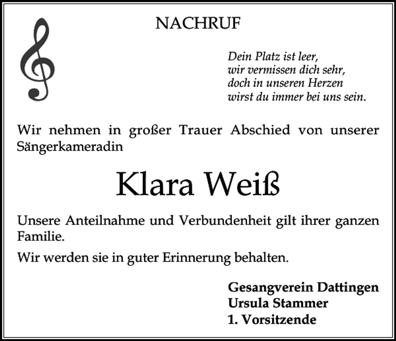 <p>NACHRUF<br />Dein Platz ist leer,<br />wir vermissen dich sehr,<br />doch in unseren Herzen<br />wirst du immer bei uns sein.</p><p>Wir nehmen in großer Trauer Abschied von unserer<br />Sängerkameradin</p><p>Klara Weiß<br />Unsere Anteilnahme und Verbundenheit gilt ihrer ganzen<br />Familie.<br />Wir werden sie in guter Erinnerung behalten.<br />Gesangverein Dattingen<br />Ursula Stammer<br />1. Vorsitzende</p>