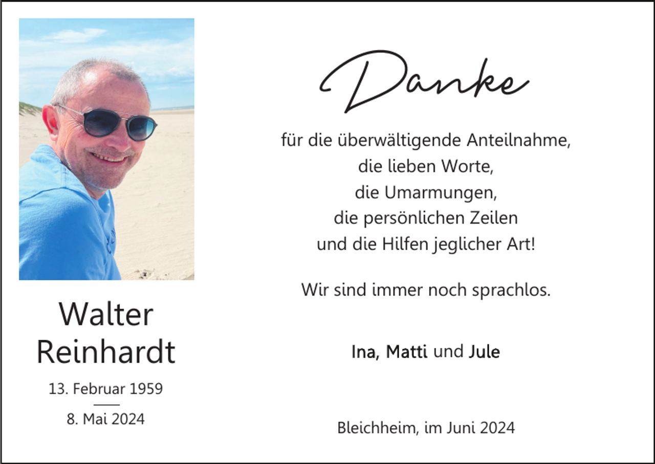 <p>Danke</p><p>für die überwältigende Anteilnahme,<br />die lieben Worte,<br />die Umarmungen,<br />die persönlichen Zeilen<br />und die Hilfen jeglicher Art!</p><p>Walter<br />Reinhardt</p><p>Wir sind immer noch sprachlos.<br />und</p><p>13. Februar 1959<br />8. Mai 2024</p><p>Bleichheim, im Juni 2024</p>