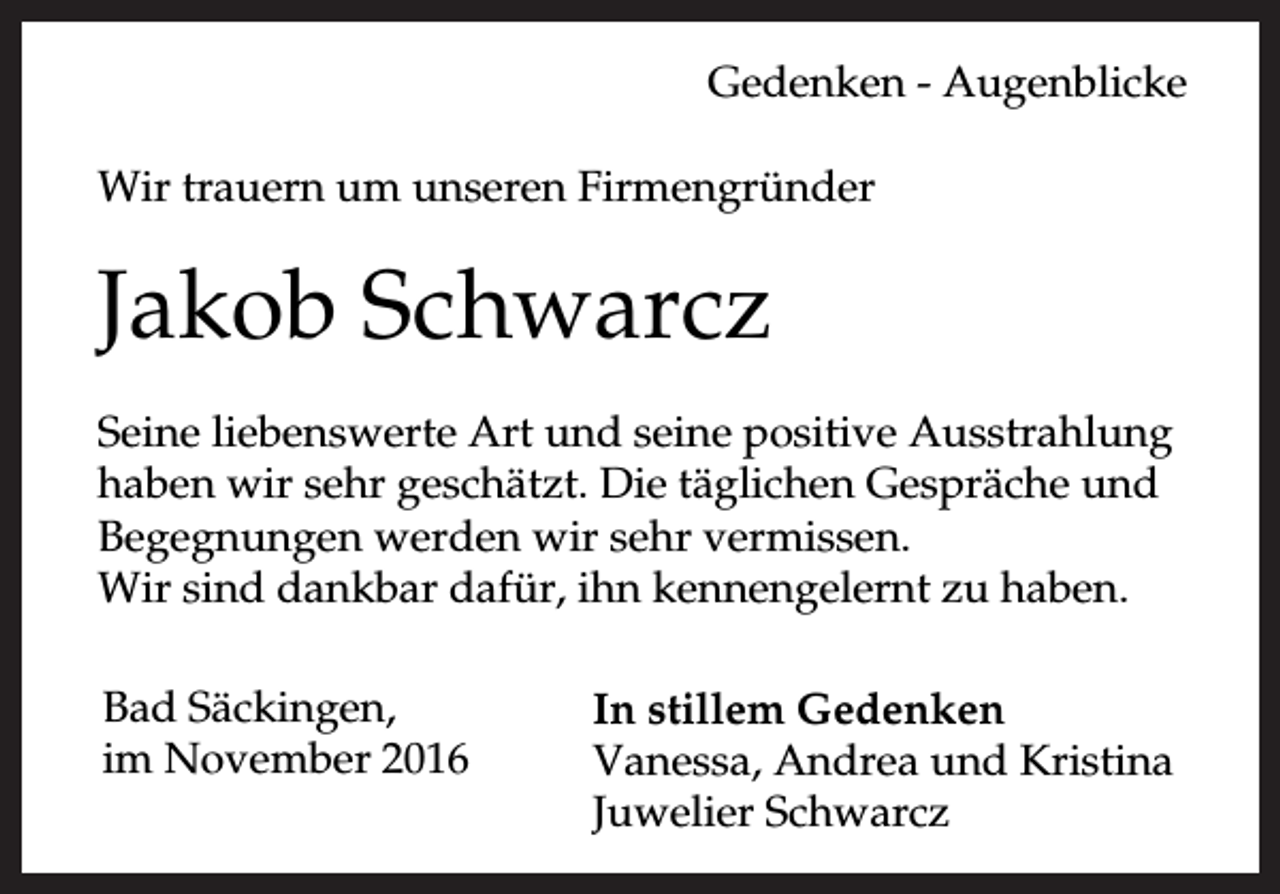 <p>Gedenken - Augenblicke<br />Wir trauern um unseren Firmengründer</p><p>Jakob Schwarcz<br />Seine liebenswerte Art und seine positive Ausstrahlung<br />haben wir sehr geschätzt. Die täglichen Gespräche und<br />Begegnungen werden wir sehr vermissen.<br />Wir sind dankbar dafür, ihn kennengelernt zu haben.<br />Bad Säckingen,<br />im November 2016</p><p>In stillem Gedenken<br />Vanessa, Andrea und Kristina<br />Juwelier Schwarcz</p>