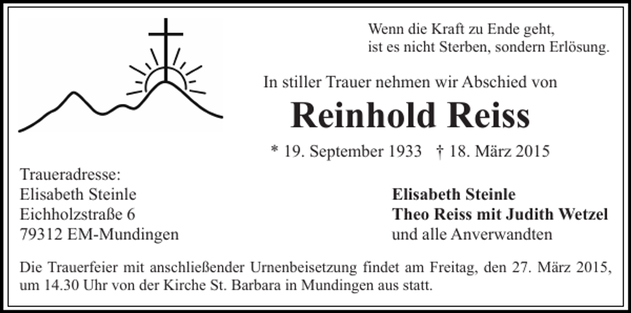 <p>Wenn die Kraft zu Ende geht,<br />ist es nicht Sterben, sondern Erlösung.</p><p>In stiller Trauer nehmen wir Abschied von</p><p>Reinhold Reiss</p><p>* 19. September 1933 † 18. März 2015<br />Traueradresse:<br />Elisabeth Steinle<br />Eichholzstraße 6<br />79312 EM-Mundingen</p><p>Elisabeth Steinle<br />Theo Reiss mit Judith Wetzel<br />und alle Anverwandten</p><p>Die Trauerfeier mit anschließender Urnenbeisetzung findet am Freitag, den 27. März 2015,<br />um 14.30 Uhr von der Kirche St. Barbara in Mundingen aus statt.</p>
