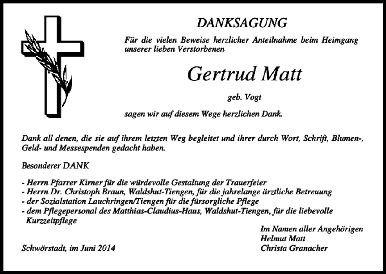 <p>DANKSAGUNG<br />Für die vielen Beweise herzlicher Anteilnahme beim Heimgang<br />unserer lieben Verstorbenen</p><p>Gertrud Matt<br />geb. Vogt<br />sagen wir auf diesem Wege herzlichen Dank.<br />Dank all denen, die sie auf ihrem letzten Weg begleitet und ihrer durch Wort, Schrift, Blumen-,<br />Geld- und Messespenden gedacht haben.<br />Besonderer DANK<br />- Herrn Pfarrer Kirner für die würdevolle Gestaltung der Trauerfeier<br />- Herrn Dr. Christoph Braun, Waldshut-Tiengen, für die jahrelange ärztliche Betreuung<br />- der Sozialstation Lauchringen/Tiengen für die fürsorgliche Pflege<br />- dem Pflegepersonal des Matthias-Claudius-Haus, Waldshut-Tiengen, für die liebevolle<br />Kurzzeitpflege<br />Im Namen aller Angehörigen<br />Helmut Matt<br />Christa Granacher<br />Schwörstadt, im Juni 2014</p>