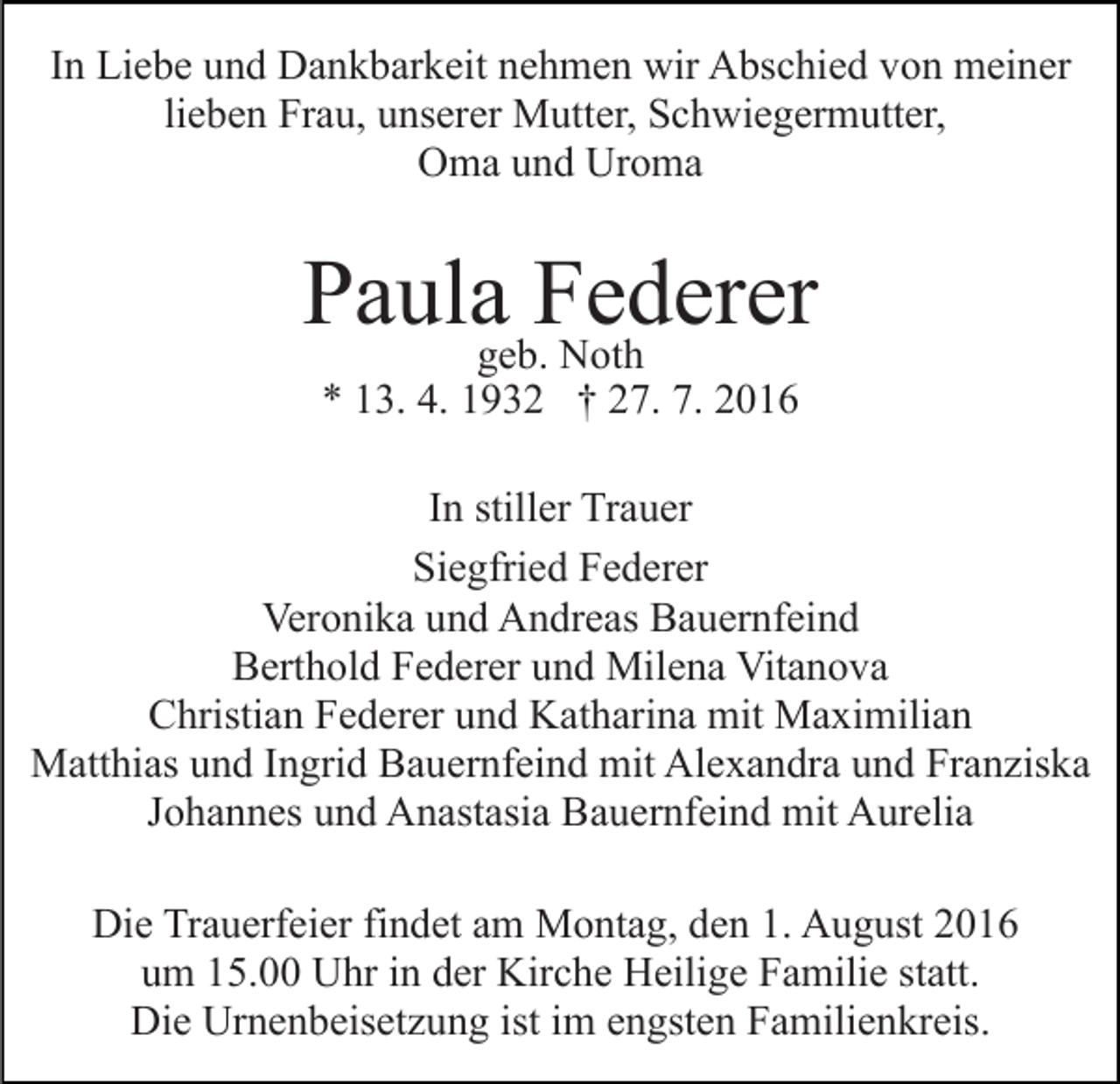 <p>In Liebe und Dankbarkeit nehmen wir Abschied von meiner<br />lieben Frau, unserer Mutter, Schwiegermutter,<br />Oma und Uroma</p><p>Paulageb.Federer<br />Noth<br />* 13. 4. 1932 † 27. 7. 2016</p><p>In stiller Trauer<br />Siegfried Federer<br />Veronika und Andreas Bauernfeind<br />Berthold Federer und Milena Vitanova<br />Christian Federer und Katharina mit Maximilian<br />Matthias und Ingrid Bauernfeind mit Alexandra und Franziska<br />Johannes und Anastasia Bauernfeind mit Aurelia<br />Die Trauerfeier findet am Montag, den 1. August 2016<br />um 15.00 Uhr in der Kirche Heilige Familie statt.<br />Die Urnenbeisetzung ist im engsten Familienkreis.</p>