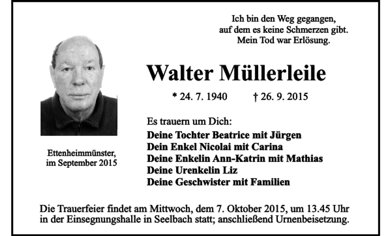 <p>Ich bin den Weg gegangen,<br />auf dem es keine Schmerzen gibt.<br />Mein Tod war Erlösung.</p><p>Walter Müllerleile<br />* 24. 7. 1940</p><p>Ettenheimmünster,<br />im September 2015</p><p>† 26. 9. 2015</p><p>Es trauern um Dich:<br />Deine Tochter Beatrice mit Jürgen<br />Dein Enkel Nicolai mit Carina<br />Deine Enkelin Ann-Katrin mit Mathias<br />Deine Urenkelin Liz<br />Deine Geschwister mit Familien</p><p>Die Trauerfeier findet am Mittwoch, dem 7. Oktober 2015, um 13.45 Uhr<br />in der Einsegnungshalle in Seelbach statt; anschließend Urnenbeisetzung.</p>