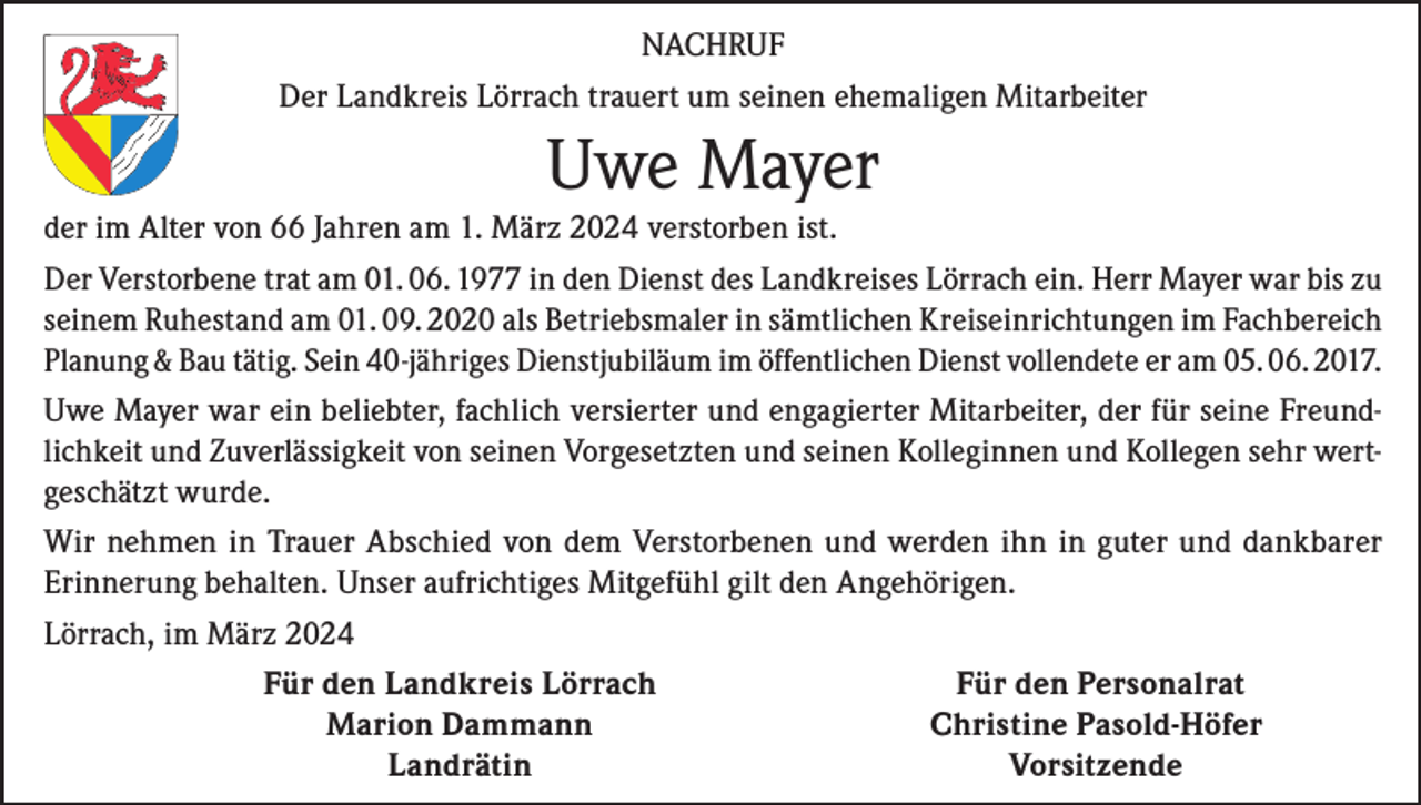 <p>NACHRUF<br />Der Landkreis Lörrach trauert um seinen ehemaligen Mitarbeiter</p><p>Uwe Mayer<br />der im Alter von 66 Jahren am 1. März 2024 verstorben ist.<br />Der Verstorbene trat am 01. 06. 1977 in den Dienst des Landkreises Lörrach ein. Herr Mayer war bis zu<br />seinem Ruhestand am 01. 09. 2020 als Betriebsmaler in sämtlichen Kreiseinrichtungen im Fachbereich<br />Planung &amp; Bau tätig. Sein 40-jähriges Dienstjubiläum im öffentlichen Dienst vollendete er am 05. 06. 2017.<br />Uwe Mayer war ein beliebter, fachlich versierter und engagierter Mitarbeiter, der für seine Freundlichkeit und Zuverlässigkeit von seinen Vorgesetzten und seinen Kolleginnen und Kollegen sehr wertgeschätzt wurde.<br />Wir nehmen in Trauer Abschied von dem Verstorbenen und werden ihn in guter und dankbarer<br />Erinnerung behalten. Unser aufrichtiges Mitgefühl gilt den Angehörigen.<br />Lörrach, im März 2024</p><p>Für den Landkreis Lörrach<br />Für den Personalrat</p><p>Marion Dammann<br />Christine Pasold-Höfer<br />Landrätin<br />Vorsitzende</p>