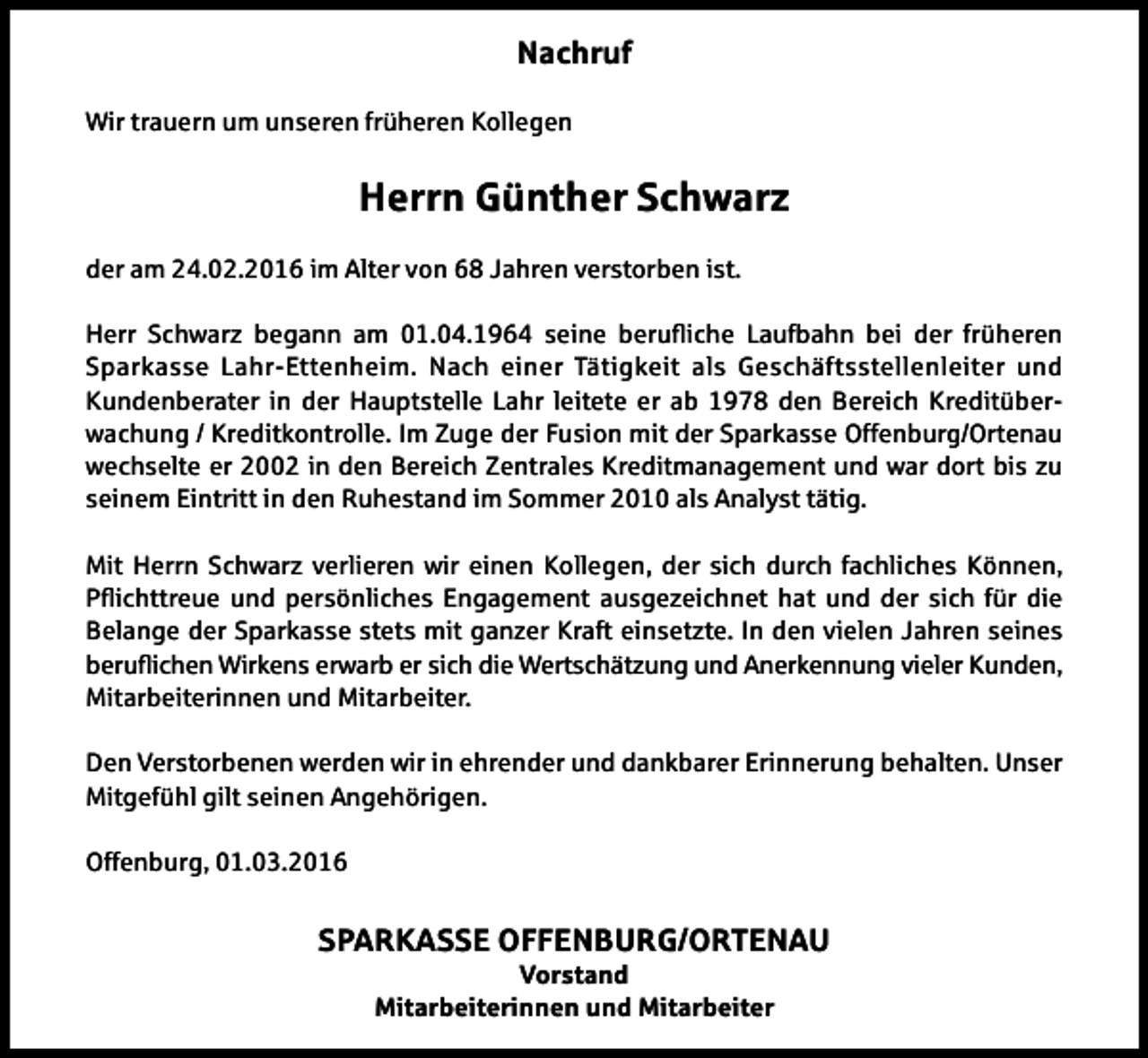 <p>Nachruf<br />Wir trauern um unseren früheren Kollegen</p><p>Herrn Günther Schwarz<br />der am 24.02.2016 im Alter von 68 Jahren verstorben ist.<br />Herr Schwarz begann am 01.04.1964 seine berufliche Laufbahn bei der früheren<br />Sparkasse Lahr-Ettenheim. Nach einer Tätigkeit als Geschäftsstellenleiter und<br />Kundenberater in der Hauptstelle Lahr leitete er ab 1978 den Bereich Kreditüberwachung / Kreditkontrolle. Im Zuge der Fusion mit der Sparkasse Offenburg/Ortenau<br />wechselte er 2002 in den Bereich Zentrales Kreditmanagement und war dort bis zu<br />seinem Eintritt in den Ruhestand im Sommer 2010 als Analyst tätig.<br />Mit Herrn Schwarz verlieren wir einen Kollegen, der sich durch fachliches Können,<br />Pflichttreue und persönliches Engagement ausgezeichnet hat und der sich für die<br />Belange der Sparkasse stets mit ganzer Kraft einsetzte. In den vielen Jahren seines<br />beruflichen Wirkens erwarb er sich die Wertschätzung und Anerkennung vieler Kunden,<br />Mitarbeiterinnen und Mitarbeiter.<br />Den Verstorbenen werden wir in ehrender und dankbarer Erinnerung behalten. Unser<br />Mitgefühl gilt seinen Angehörigen.<br />Offenburg, 01.03.2016</p><p>SPARKASSE OFFENBURG/ORTENAU<br />Vorstand<br />Mitarbeiterinnen und Mitarbeiter</p>
