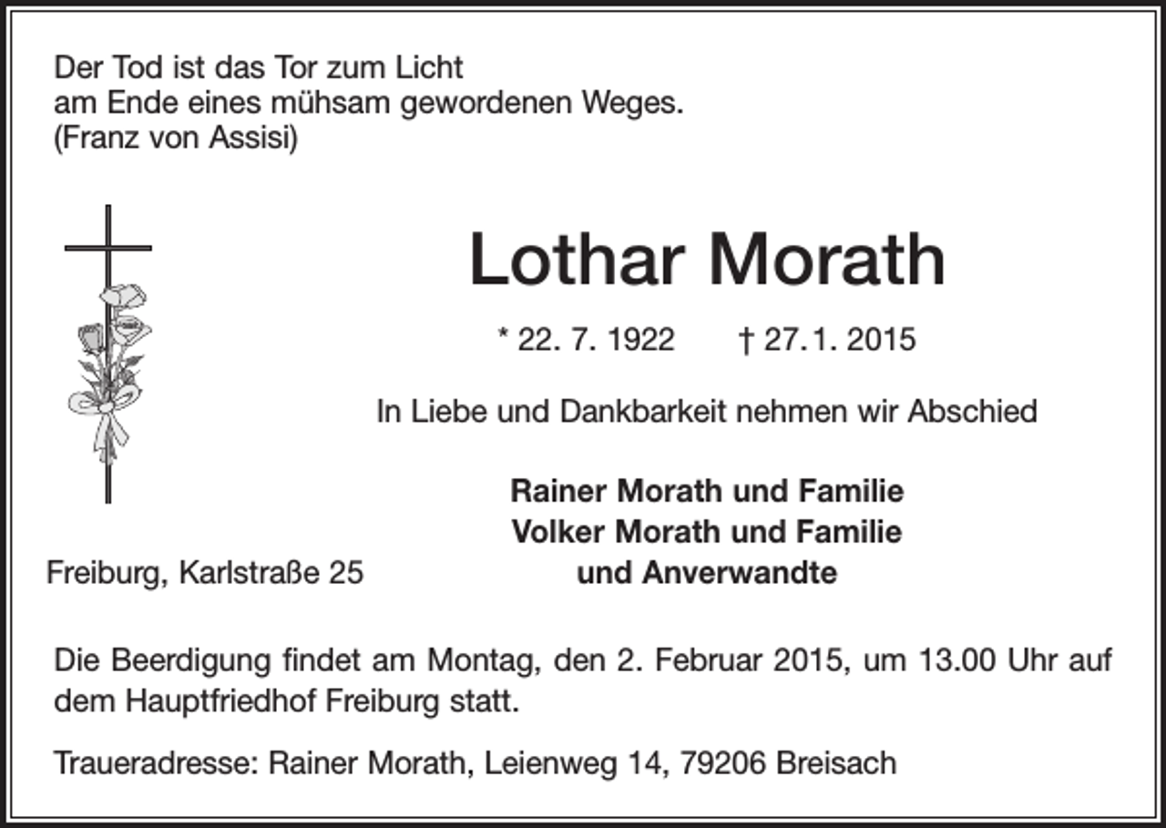 <p>Der Tod ist das Tor zum Licht<br />am Ende eines mühsam gewordenen Weges.<br />(Franz von Assisi)</p><p>Lothar Morath<br />* 22. 7. 1922 † 27. 1. 2015<br />In Liebe und Dankbarkeit nehmen wir Abschied</p><p>Freiburg, Karlstraße 25</p><p>Rainer Morath und Familie<br />Volker Morath und Familie<br />und Anverwandte</p><p>Die Beerdigung findet am Montag, den 2. Februar 2015, um 13.00 Uhr auf<br />dem ­Hauptfriedhof Freiburg statt.<br />Traueradresse: Rainer Morath, Leienweg 14, 79206 Breisach</p>