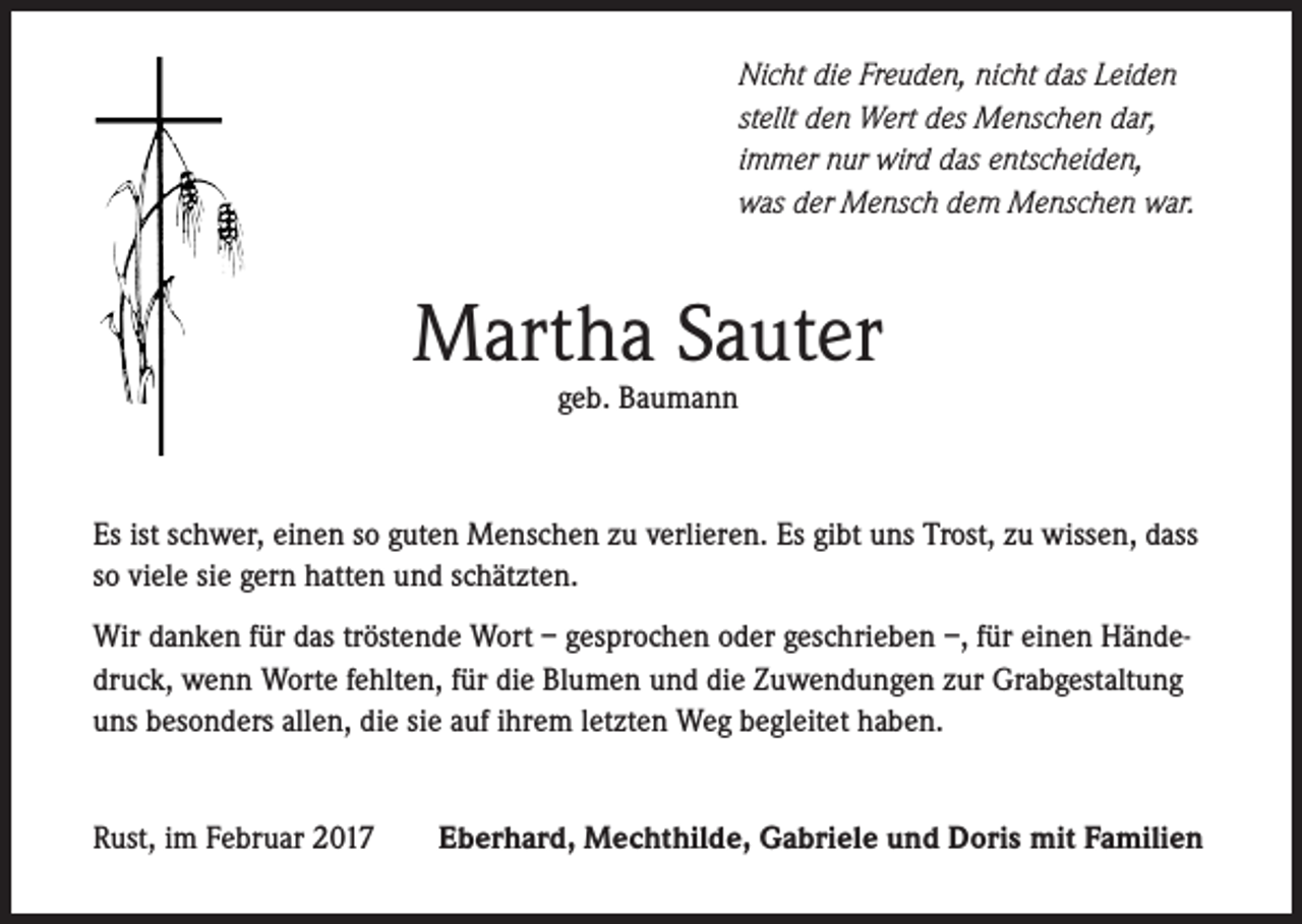 <p>Nicht die Freuden, nicht das Leiden<br />stellt den Wert des Menschen dar,<br />immer nur wird das entscheiden,<br />was der Mensch dem Menschen war.</p><p>Martha Sauter<br />geb. Baumann</p><p>Es ist schwer, einen so guten Menschen zu verlieren. Es gibt uns Trost, zu wissen, dass<br />so viele sie gern hatten und schätzten.<br />Wir danken für das tröstende Wort – gesprochen oder geschrieben –, für einen Händedruck, wenn Worte fehlten, für die Blumen und die Zuwendungen zur Grabgestaltung<br />uns besonders allen, die sie auf ihrem letzten Weg begleitet haben.<br />Rust, im Februar 2017</p><p>Eberhard, Mechthilde, Gabriele und Doris mit Familien</p>