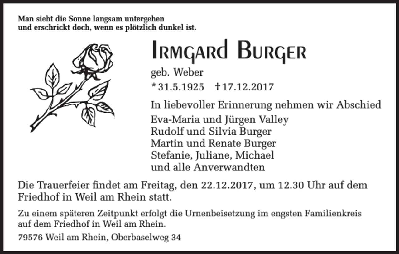 <p>Man sieht die Sonne langsam untergehen<br />und erschrickt doch, wenn es plötzlich dunkel ist.</p><p>Irmgard Burger<br />geb. Weber<br />* 31.5.1925 † 17.12.2017<br />In liebevoller Erinnerung nehmen wir Abschied<br />Eva-Maria und Jürgen Valley<br />Rudolf und Silvia Burger<br />Martin und Renate Burger<br />Stefanie, Juliane, Michael<br />und alle Anverwandten<br />Die Trauerfeier findet am Freitag, den 22.12.2017, um 12.30 Uhr auf dem<br />Friedhof in Weil am Rhein statt.<br />Zu einem späteren Zeitpunkt erfolgt die Urnenbeisetzung im engsten Familienkreis<br />auf dem Friedhof in Weil am Rhein.<br />79576 Weil am Rhein, Oberbaselweg 34</p>