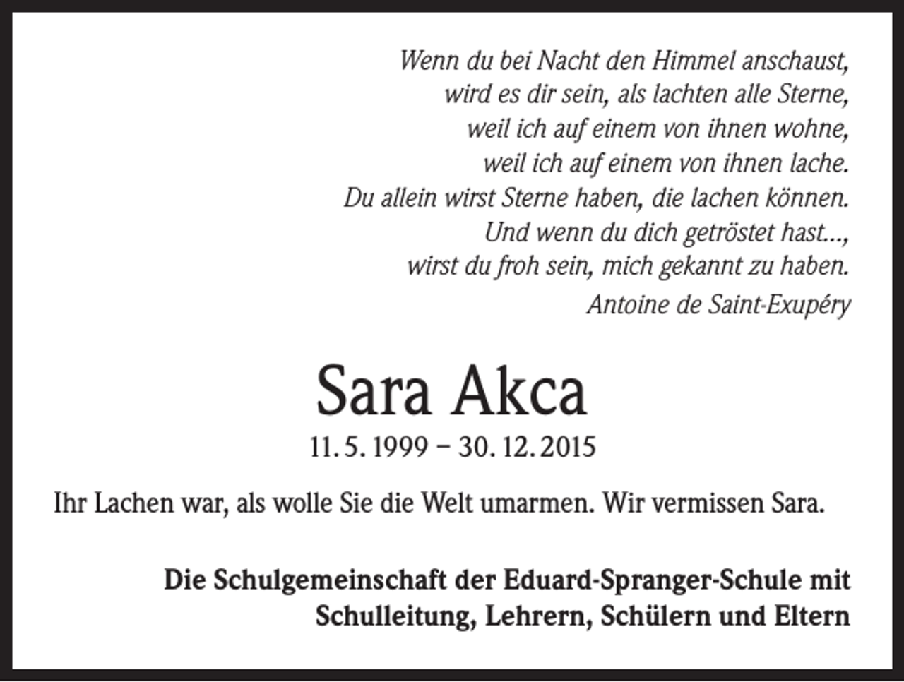 <p>Wenn du bei Nacht den Himmel anschaust,<br />wird es dir sein, als lachten alle Sterne,<br />weil ich auf einem von ihnen wohne,<br />weil ich auf einem von ihnen lache.<br />Du allein wirst Sterne haben, die lachen können.<br />Und wenn du dich getröstet hast...,<br />wirst du froh sein, mich gekannt zu haben.<br />Antoine de Saint-Exupéry</p><p>Sara Akca</p><p>11. 5. 1999 – 30. 12. 2015<br />Ihr Lachen war, als wolle Sie die Welt umarmen. Wir vermissen Sara.<br />Die Schulgemeinschaft der Eduard-Spranger-Schule mit<br />Schulleitung, Lehrern, Schülern und Eltern</p>