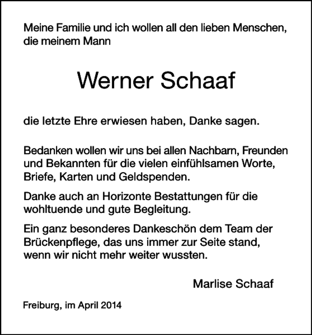 <p>Meine Familie und ich wollen all den lieben Menschen,<br />die meinem Mann</p><p>Werner Schaaf<br />die letzte Ehre erwiesen haben, Danke sagen.<br />Bedanken wollen wir uns bei allen Nachbarn, Freunden<br />und Bekannten für die vielen einfühlsamen Worte,<br />Briefe, Karten und Geldspenden.<br />Danke auch an Horizonte Bestattungen für die<br />wohltuende und gute Begleitung.<br />Ein ganz besonderes Dankeschön dem Team der<br />Brückenpflege, das uns immer zur Seite stand,<br />wenn wir nicht mehr weiter wussten.</p><p>Marlise Schaaf<br />Freiburg, im April 2014</p>