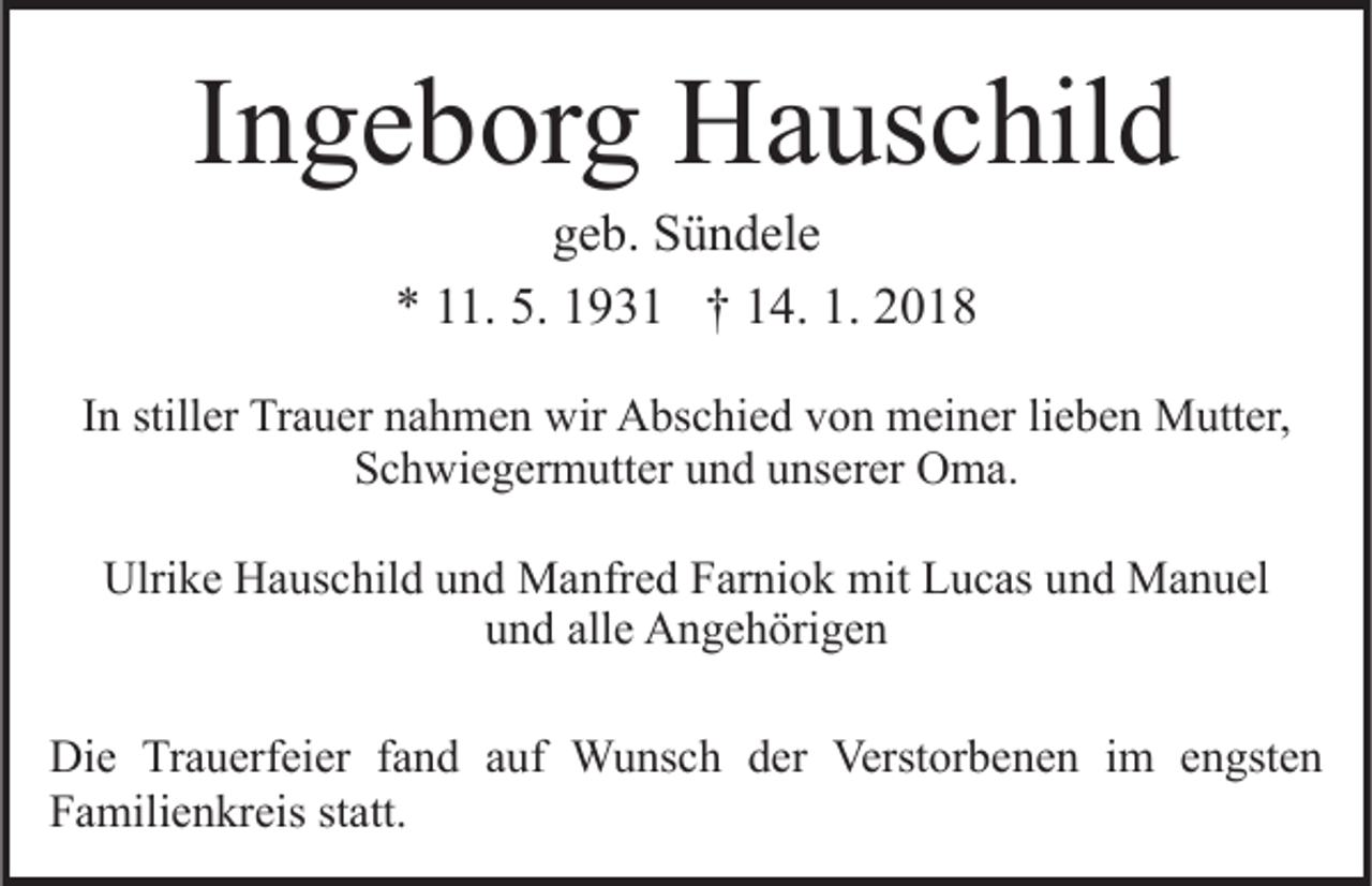 <p>IIngeborg<br />n g e b or g Hauschild<br />H a us c hil d<br />geb.<br />g e b. Sündele<br />S ü n d el e<br />** 111.<br />1. 5.<br />9 3 1 †† 114.<br />4. 1.<br />018<br />5. 1193. 22018</p><p>IInn stiller<br />still er Trauer<br />Tr a u er nahmen<br />n a h m e n wir<br />wir Abschied<br />A bs c hi e d von<br />v o n meiner<br />m ei n er lie<br />lieben<br />b e n Mutter,<br />M utt er,<br />S c h wi e g er m utt er uund<br />n d uunserer<br />ns er er Oma.<br />O m a.<br />Schwiegermutter<br />Ulrike<br />Ulri<br />k e HHauschild<br />a us c hil d uund<br />n d Manfred<br />M a nfr e d Farniok<br />F ar ni o k mit<br />mit Lucas<br />L u c as uund<br />n d Manuel<br />M a n u el<br />u n d all<br />e Angehörigen<br />A n g e h öri g e n<br />und<br />alle<br />Die<br />Di<br />e TrTrauerfeier<br />a u erf ei er f fand<br />a n d aauf<br />u f Wunsch<br />W u ns c h der<br />d er Verstorbenen<br />Verst or b en e n iim<br />m eengsten<br />n gst e n<br />F a mili e n kr eis ststatt.<br />att.<br />Familienkreis</p>